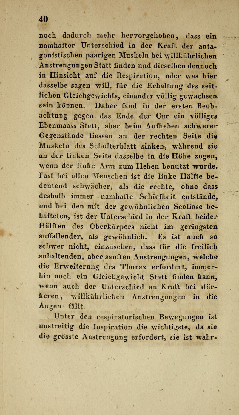 noch dadurch mehr hervorgehoben, dass ein namhafter Unterschied in der Kraft der anta- gonistischen paarigen Muskeln bei willkührlichen Anstrengungen Statt finden und dieselben dennoch in Hinsicht auf die Respiration, oder was hier dasselbe sagen will, für die Erhaltung des seit- lichen Gleichgewichts, einander völlig gev/achsen, sein können. Daher fand in der ersten Beob- acktung gegen das Ende der Cur ein völliges Ebenmaass Statt, aber beim Aufheben schwerer Gegenstände Hessen an der rechten Seite die Muskeln das Schulterblatt sinken, während sie an der linken Seite dasselbe in die Höhe zogen, wenn der linke Arm zum Heben benutzt wurde. Fast bei allen Menschen ist die linke Hälfte be- deutend schwächer, als die rechte, ohne dass deshalb immer namhafte Schiefheit entstände, und bei den mit der gewöhnlichen Scoliose be- hafteten, ist der Unterschied in der Kraft beider Hälften des Oberkörpers nicht im geringsten auffallender, als gewöhnlich. Es ist auch so schwer nicht, einzusehen, dass für die freilich anhaltenden, aber sanften Anstrengungen, welche die Erweiterung des Thorax erfordert, immer- hin noch ein Gleichgewicht Statt finden kann, wenn auch der Unterschied an Kraft bei stär- keren, willkührlichen Anstrengungen in die Augen fällt. Unter den respiratorischen Bewegungen ist unstreitig die Inspiration die wichtigste, da sie die grösste Anstrengung erfordert, sie ist wahr-