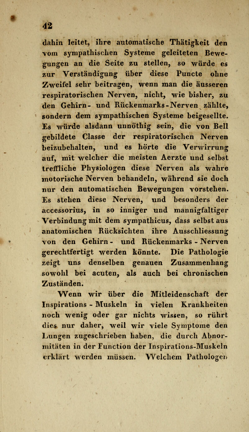 dahin leitet^ ihre automatische Thätigteit den vom sympathischen Systeme geleiteten Bewe- gungen an die Seite zu stellen, so würde es zur Verständigung über diese Puncte ohne Zweifel sehr beitragen, wenn man die äusseren respiratorischen Nerven, nicht, wie bisher, zu den Gehirn- und Rückenmarks-Nerven zählte, sondern dem sympathischen Systeme beigesellte. Es würde alsdann unnö'thig sein, die von Bell gebildete Classe der respiratorischen Nerven beizubehalten, und es hörte die Verwirrung auf, mit welcher die meisten Aerzte und selbst treffliche Physiologen diese Nerven als wahre motorische Nerven behandeln, während sie doch nur den automatischen Bewegungen vorstehen. Es stehen diese Nerven, und besonders der accessorius, in so inniger und mannigfaltiger Verbindung mit dem sympathicus, dass selbst aus anatomischen Rücksichten ihre Ausschliessung von den Gehirn - und Rückenmarks - Nerven gerechtfertigt werden könnte. Die Pathologie zeigt uns denselben genauen Zusammenhang sowohl bei acuten, als auch bei chronischen Zuständen. Wenn wir über die Mitleidenschaft der Inspirations - Muskeln in vielen Krankheiten noch wenig oder gar nichts wissen, so rührt dies nur daher, weil wir viele Symptome den Lungen zugeschrieben haben, die durch Abnor- mitäten in der Function der Inspirations-Muskeln erklärt werden müssen. Welchem Pathologen