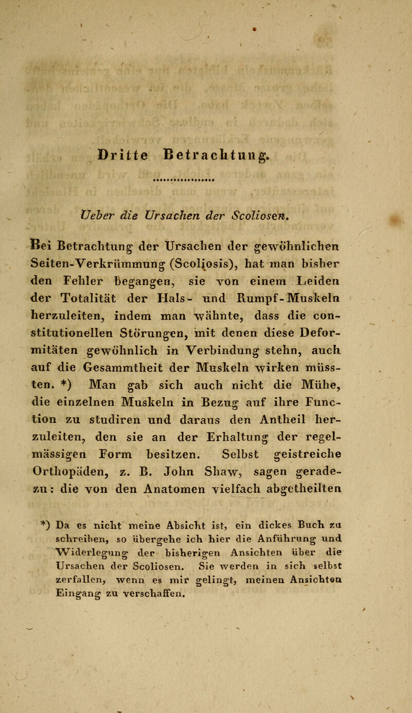 Dritte Betrachtung. Üeher die Ursachen der ScoUosen, Bei Betrachtung der Ursachen der gewöhnlichen Seiten-Verkrümmung (Scol(osis), hat man bisher den Fehler begangen, sie von einem Leiden der Totalität der Hals- und Rumpf-Muskeln herzuleiten, indem man wähnte, dass die con- stitutionellen Störungen, mit denen diese Defor- mitäten gewöhnlich in Verbindung stehn, auch auf die Gesammtheit der Muskeln wirken müss- ten. *) Man gab sich auch nicht die Mühe, die einzelnen Muskeln in Bezug auf ihre Func- tion zu Studiren und daraus den Antheil her- zuleiten, den sie an der Erhaltung der regel- mässigen Form besitzen. Selbst geistreiche Orthopäden, z. B. John Shaw, sagen gerade- zu: die von den Anatomen vielfach abgetheilten *) Da es nicht iTieine AtsIcKt ist, ein dickes Buch zu schreiben, so übergehe ich hier die Anführung und Widerlegung der bisherigen Ansichten über die Ursachen der Scoliosen. Sie werden in sich selbst zerfallen, wenn e? mir gelingt, meinen Änsichtea Eingang zu verschaffen.