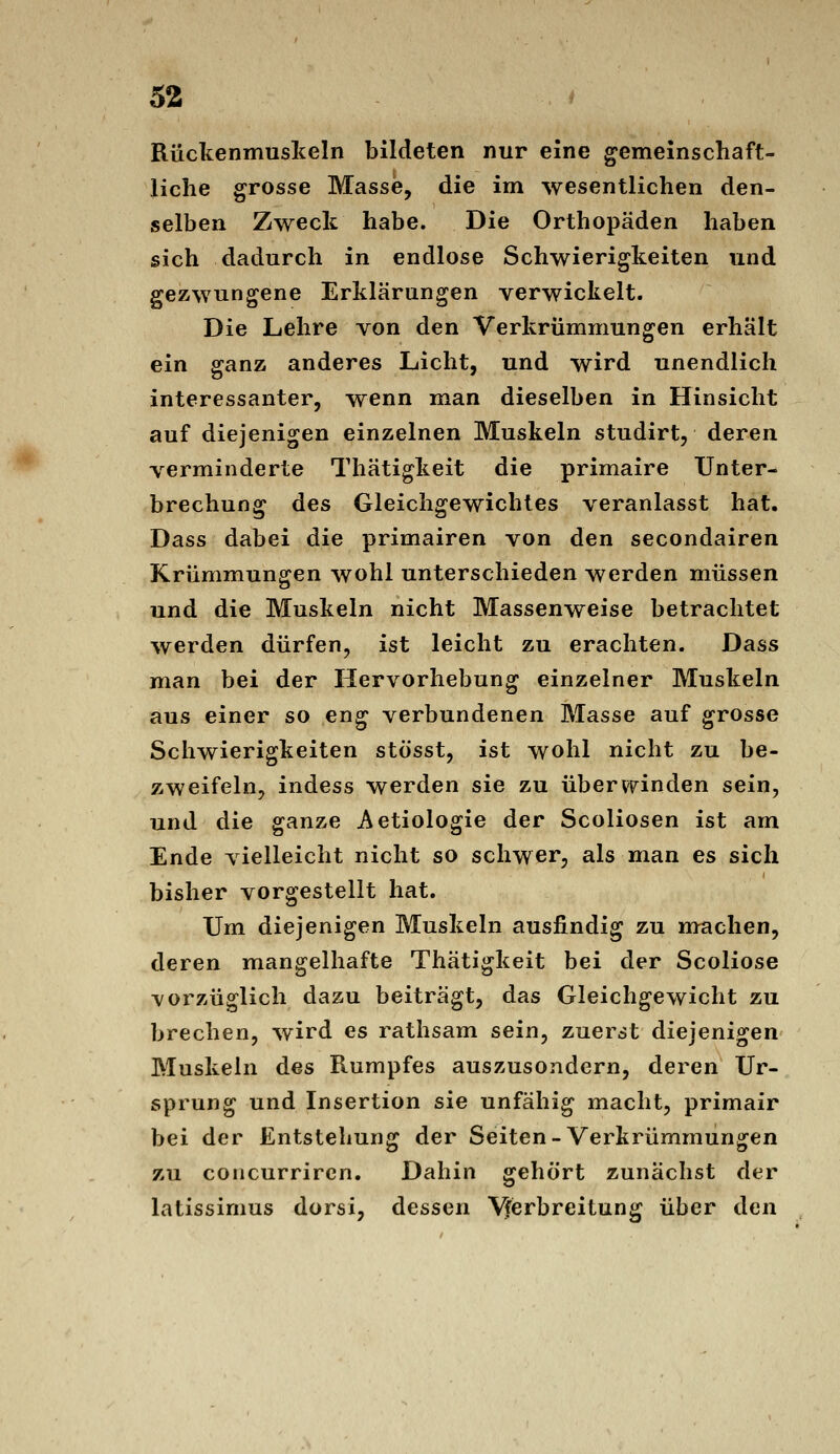 Rückenmuslieln bildeten nur eine gemeinschaft- liche grosse Masse, die im wesentlichen den- selben Zweck habe. Die Orthopäden haben sich dadurch in endlose Schwierigkeiten und gezwungene Erklärungen verwickelt. Die Lehre von den Verkrümmungen erhält ein ganz anderes Licht, und wird unendlich interessanter, wenn man dieselben in Hinsicht auf diejenigen einzelnen Muskeln studirt, deren verminderte Thätigkeit die primaire Unter- brechung des Gleichgewichtes veranlasst hat. Dass dabei die primairen von den secondairen Krümmungen wohl unterschieden werden müssen und die Muskeln nicht Massenweise betrachtet werden dürfen, ist leicht zu erachten. Dass man bei der Hervorhebung einzelner Muskeln aus einer so eng verbundenen Masse auf grosse Schwierigkeiten stösst, ist wohl nicht zu be- zweifeln, indess werden sie zu überwinden sein, und die ganze Aetiologie der Scoliosen ist am Ende vielleicht nicht so schwer, als man es sich bisher vorgestellt hat. Um diejenigen Muskeln ausfindig zu machen, deren mangelhafte Thätigkeit bei der Scoliose vorzüglich dazu beiträgt, das Gleichgewicht zu brechen, wird es rathsam sein, zuerst diejenigen Muskeln des Rumpfes auszusondern, deren Ur- sprung und Insertion sie unfähig macht, primair bei der Entstehung der Seiten-Verkrümmungen zu concurriren. Dahin gehört zunächst der latissimus dorsi, dessen V^erbreitung über den