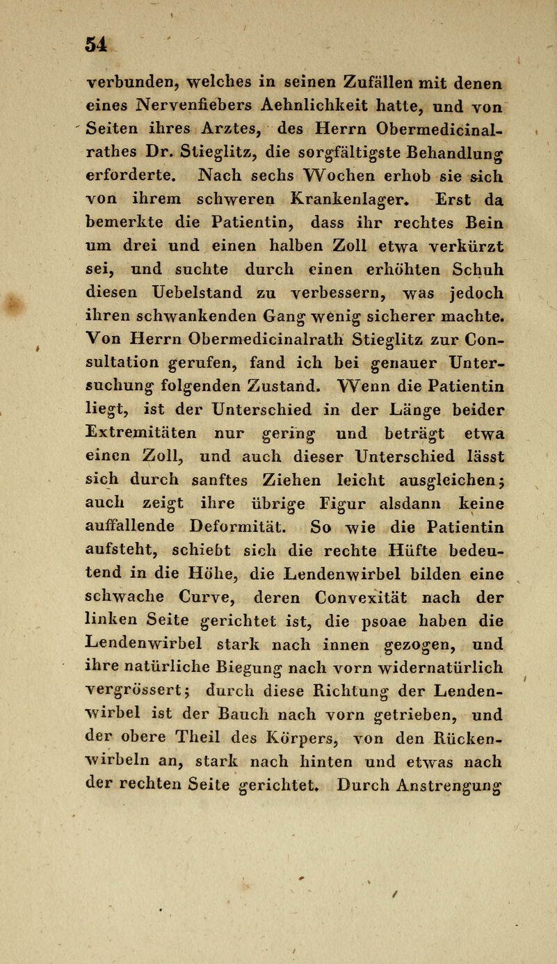 verbunden, welches in seinen Zufällen mit denen eines Nervenfiebers Aehnlichkeit hatte, und von Seiten ihres Arztes, des Herrn Obermedicinal- rathes Dr. Stieglitz, die sorgfältigste Behandlung erforderte. Nach sechs Wochen erhob sie sich von ihrem schweren Krankenlager^ Erst da bemerkte die Patientin, dass ihr rechtes Bein um drei und einen halben Zoll etwa verkürzt sei, und suchte durch einen erhöhten Schuh diesen Uebelstand zu verbessern, was jedoch ihren schwankenden Gang wenig sicherer machte. Von Herrn Obermedicinalrath Stieglitz zur Con- sultation gerufen, fand ich bei genauer Unter- suchung folgenden Zustand, Wenn die Patientin liegt, ist der Unterschied in der Länge beider Extremitäten nur gering und beträgt etwa einen Zoll, und auch dieser Unterschied lässt sich durch sanftes Ziehen leicht ausgleichen j auch zeigt ihre übrige Figur alsdann keine auffallende Deformität. So wie die Patientin aufsteht, schiebt sich die rechte Hüfte bedeu- tend in die Höhe, die Lendenwirbel bilden eine schwache Curve, deren Convexität nach der linken Seite gerichtet ist, die psoae haben die Lendenwirbel stark nach innen gezogen, und ihre natürliche Biegung nach vorn widernatürlich vergrössertj durch diese Richtung der Lenden- wirbel ist der Bauch nach vorn getrieben, und der obere Theil des Körpers, von den Rücken- wirbeln an, stark nach hinten und etwas nach der rechten Seite gerichtete Durch Anstrengung
