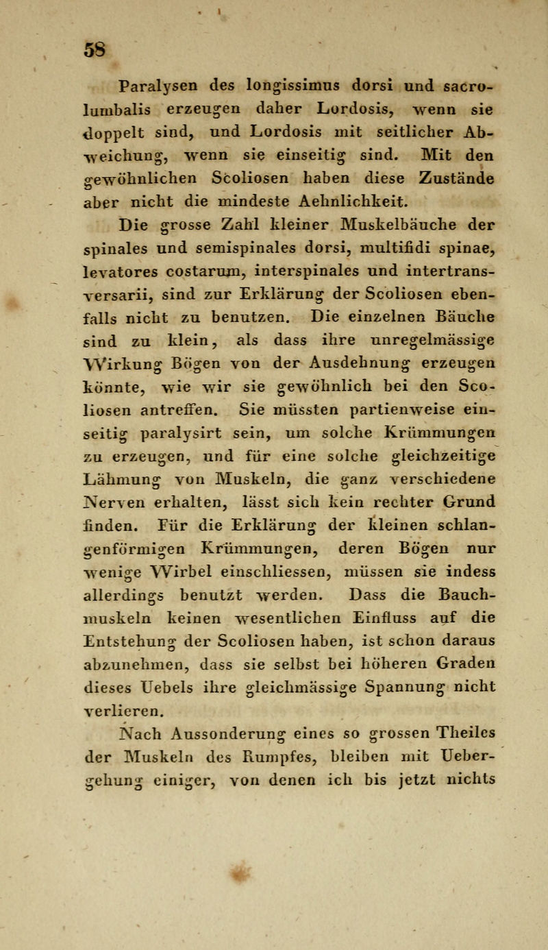 Paralysen des longissimus dorsi und sacro- lumbalis erzeugen daher Lordosis, wenn sie doppelt sind, und Lordosis mit seitlicher Ab- ■weichung, wenn sie einseitig sind. Mit den ofewöhnlichen Scoliosen haben diese Zustände aber nicht die mindeste Aehnlichkeit. Die grosse Zahl kleiner Muskelbäuche der spinales und semispinales dorsi, multifidi Spinae, levatores costarum, interspinales und intertrans- versarii, sind zur Erklärung der Scoliosen eben- falls nicht zu benutzen. Die einzelnen Bäuche sind zu klein, als dass ihre unregelmässige Wirkung Bögen von der Ausdehnung erzeugen könnte, wie wir sie gewöhnlich bei den Sco- liosen antreffen. Sie müssten partienweise ein- seitig paralysirt sein, um solche Krümmungen zu erzeugen, und für eine solche gleichzeitige Lähmung von Muskeln, die ganz verschiedene Nerven erhalten, lässt sich kein rechter Grund finden. Für die Erklärung der kleinen schlan- genförmigen Krümmungen, deren Bögen nur wenige Wirbel einschliessen, müssen sie indess allerdings benutzt werden. Dass die Bauch- muskeln keinen wesentlichen Einfluss auf die Entstehung der Scoliosen haben, ist schon daraus abzunehmen, dass sie selbst bei höheren Graden dieses Uebels ihre gleichmässige Spannung nicht verlieren. Nach Aussonderung eines so grossen Theiles der Muskeln des Rumpfes, bleiben mit Ueber- gehung einiger, von denen ich bis jetzt nichts #