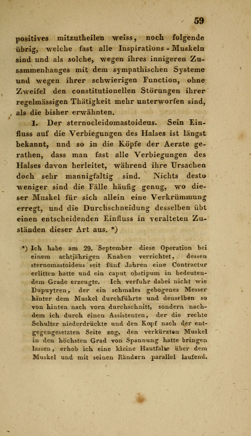 positives mitzuth eilen weiss, noch folgende übrig, -welche fast alle Inspirations - Muskeln sind und als solche, wegen ihres innigeren Zu- sammenhanges mit dem sympathischen Systeme und wegen ihrer schwierigen Function, ohne Zweifel den constitutionellen Störungen ihrer rep^elmässigen Thätigkeit mehr unterworfen sind, , als die bisher erwähnten. 1. Der sternocleidomastoideus. Sein Ein- fluss auf die Verbiegungen des Halses ist längst bekannt, und so in die Köpfe der Aerzte ge- rathen, dass man fast alle Verbiegungen des Halses davon herleitet, während ihre Ursachen doch sehr manniscfaltis: sind. Nichts desto weniger sind die Fälle häufig genug, wo die- ser Muskel für sich allein eine Verkrümmung erregt, und die Durchschneidung desselben übt einen entscheidenden Einfiuss in veralteten Zu- ständen dieser Art aus. '^) *) Ich. habe am 29. September diese Operation bei einem acbtiälirigen Knaben verrichtet, dessen sternomastoideus seit fünf Jahren eine Contractur erlitten hatte und ein caput obstipum in bedeuten- dem Grade erzeugte. IcK verfuhr dabei nicht ^vie Dupuytren, der ein schmales gebogenes Messer hinter dem Muskel durchführte und denselben so von hinten nach vorn durchschnitt, sondern nach- dem ich durch einen Assistenten, der die rechte Schulter niederdrückte und den Kojjf nach der ent- gegengesetzten Seite zog, den verkürzten Muskel in den höchsten Grad von Spannung hatte bringen lassen, erhob ich eine kleine Hautfalfee über dem Muskel und mit seinen Rändern parallel laufend.