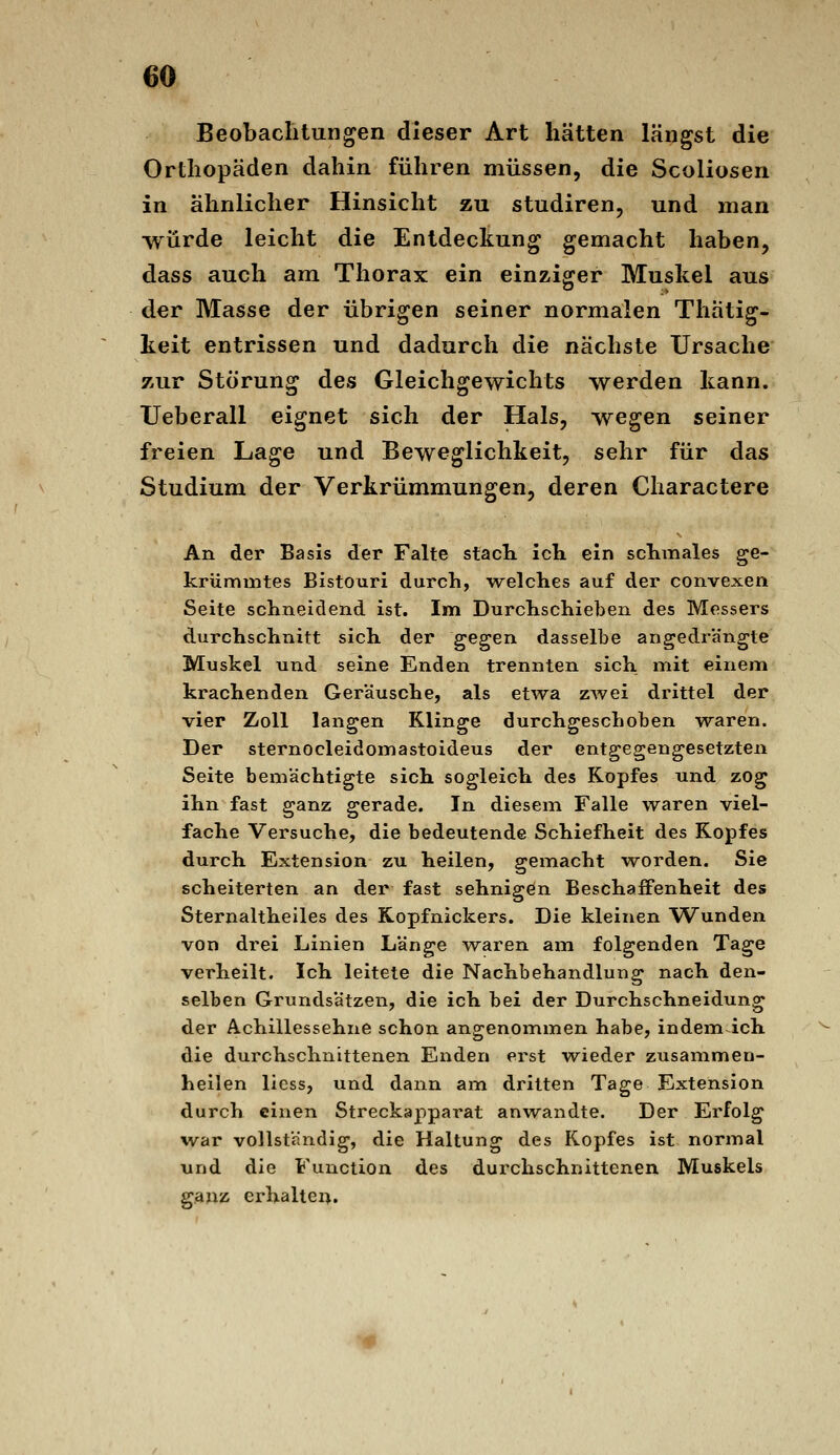 Beobachtungen dieser Art hätten längst die Orthopäden dahin führen müssen, die Scoliosen in ähnlicher Hinsicht zu studiren, und man würde leicht die Entdeckung gemacht haben, dass auch am Thorax ein einziger Muskel aus der Masse der übrigen seiner normalen Thätig- keit entrissen und dadurch die nächste Ursache zur Störung des Gleichgewichts werden kann. Ueberall eignet sich der Hals, wegen seiner freien Lage und Beweglichkeit, sehr für das Studium der Verkrümmungen, deren Charactere An der Basis der Falte stact ich ein sclimales ge- krümmtes Bistouri durch, welches auf der convexen Seite schneidend ist. Im Durchschieben des Messers durchschnitt sich der ^Ggen dasselbe angedrängte Muskel und seine Enden trennten sich mit einem krachenden Geräusche, als etwa zwei drittel der vier Zoll langen Klinge durchgeschoben waren. Der sternocleidomastoideus der entgegengesetzten Seite bemächtigte sich sogleich des Kopfes und zog ihn fast ganz gerade. In diesem Falle waren viel- fache Versuche, die bedeutende Schiefheit des Kopfes durch Extension zu heilen, gemacht w^orden. Sie scheiterten an der fast sehnigön Beschaffenheit des Sternaltheiles des Kopfnickers. Die kleinen Wunden von drei Linien Länge waren am folgenden Tage verheilt. Ich leitete die Nachbehandlung nach den- selben Grundsätzen, die ich bei der Durchschneidung der Achillessehne schon angenommen habe, indem ich die durchschnittenen Enden erst wieder zusammen- heilen liess, und dann am dritten Tage Extension durch einen Streckapparat anwandte. Der Erfolg w^ar vollständig, die Haltung des Kopfes ist normal und die Function des durchschnittenen Muskels ganz erhalten.