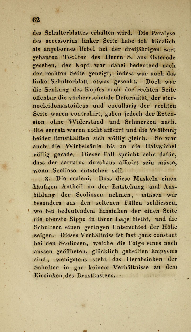 des Schulterblattes erhalten wird. Die Paralyse des accessorius linker Seite habe ich kürzlich als angebornes Uebel bei der dreijährigen zart gebauten TocLter des Herrn S. aus Osterode gesehen, der Kopf war dabei bedeutend nach der rechten Seite geneigt, indess war auch das linke Schulterblatt etwas gesenkt. Doch war die Senkung des Kopfes nach der rechten Seite offenbar die vorherrschende Deformität, der ster- nocleidomastoideus und cucullaris der rechten Seite waren contrahirt, gaben jedoch der Exten- sion ohne Widerstand und Schmerzen nach, • Die serrati waren nicht afficirt und die Wölbung beider Brusthälften sich völlig gleich. So war auch die Wirbelsäule bis an die Halswirbel völlig gerade. Dieser Fall spricht sehr dafür, dass der serratus durchaus afficirt sein müsse, wenn Scoliose entstehen soll. S» Die scaleni. Dass diese Muskeln einen häufigen Antheil an der Entstehung und Aus- bildung der Scoliosen nehmen, müssen wir besonders aus den seltenen Fällen schliessen, ' wo bei bedeutendem Einsinken der einen Seite die oberste Rippe in ihrer Lage bleibt, und die Schultern einen geringen Unterschied der Höhe zeigen. Dieses Verhältniss ist fast ganz constant bei den Scoliosen, welche die Folge eines nach aussen geöffneten, glücklich geheilten Empyems sind, wenigstens steht das Herabsinken der Schulter in gar keinem Verhältnisse zu dem Einsinken des Brustkastens.