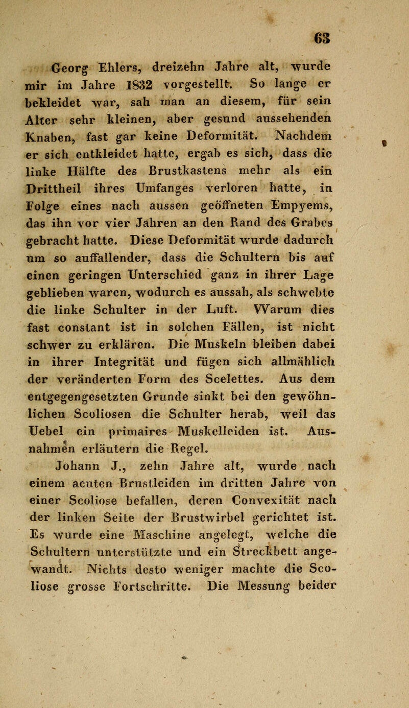 m Georg Ehlers, dreizehn Jahre alt, wurde mir im Jahre 1832 vorgestellt. So lange er bekleidet vvar, sah man an diesem, für sein Alter sehr kleinen, aber gesund aussehenden Knaben, fast gar keine Deformität. Nachdem er sich entkleidet hatte, ergab es sich, dass die linke Hälfte des Brustkastens mehr als ein Drittheil ihres Umfanges verloren hatte, in Folge eines nach aussen geöffneten Empyems, das ihn vor vier Jahren an den Rand des Grabes gebracht hatte. Diese Deformität v^urde dadurch um so auffallender, dass die Schultern bis auf einen geringen Unterschied ganz in ihrer Lage geblieben waren, wodurch es aussah, als schwebte die linke Schulter in der Luft. Warum dies fast constant ist in solchen Eällen, ist nicht schwer zu erklären. Die Muskeln bleiben dabei in ihrer Integrität und fügen sich allmählich der veränderten Form des Scelettes. Aus dem entgegengesetzten Grunde sinkt bei den gewöhn- lichen Scüliosen die Schulter herab, weil das XJebel ein primaires Muskelleiden ist. Aus- nahmen erläutern die Regel. Johann J., zehn Jahre alt, wurde nach einem acuten Brustleiden im dritten Jahre von einer Scoliose befallen, deren Convexität nach der linken Seite der Brustwirbel gerichtet ist. Es wurde eine Maschine angelegt, welche die Schultern unterstützte und ein Streckbett ange- wandt. Nichts desto weniger machte die Sco- liose grosse Fortschritte. Die Messung beider