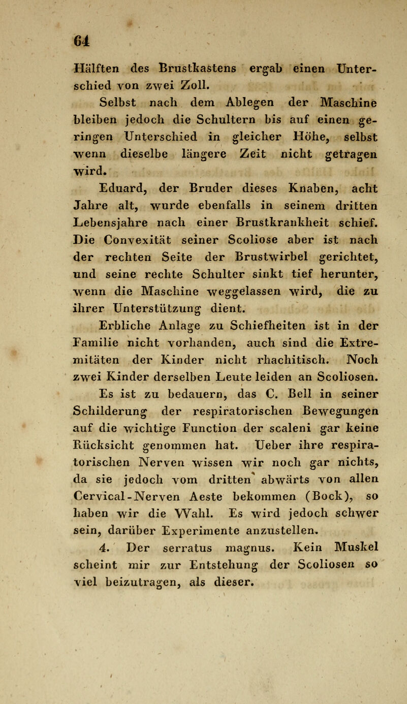 Hälften des Brustkastens ergab einen Unter- schied von zwei Zoll. Selbst nach dem Ablegen der Maschine bleiben jedoch die Schultern bis auf einen ge- ringen Unterschied in gleicher Höhe, selbst wenn dieselbe längere Zeit nicht getragen wird« Eduard, der Bruder dieses Knaben, acht Jahre alt, wurde ebenfalls in seinem dritten Lebensjahre nach einer Brustkrankheit schief. Die Convexität seiner Scoliose aber ist nach der rechten Seite der Brustwirbel gerichtet, und seine rechte Schulter sinkt tief herunter, wenn die Maschine weggelassen wird, die zu ihrer Unterstützung dient. Erbliche Anlage zu Schiefheiten ist in der Familie nicht vorhanden, auch sind die Extre- mitäten der Kinder nicht rhachitisch. Noch zwei Kinder derselben Leute leiden an Scoliosen. Es ist zu bedauern, das C. Bell in seiner Schilderung der respiratorischen Bewegungen auf die wichtige Function der scaleni gar keine Rücksicht genommen hat. Ueber ihre respira- torischen Nerven wissen wir noch gar nichts, da sie jedoch vom dritten abwärts von allen Cervical-Nerven Aeste bekommen (Bock), so haben wir die Wahl. Es wird jedoch schwer sein, darüber Experimente anzustellen, 4. Der serratus magnus. Kein Muskel scheint mir zur Entstehung der Scoliosen so viel beizutragen, als dieser.
