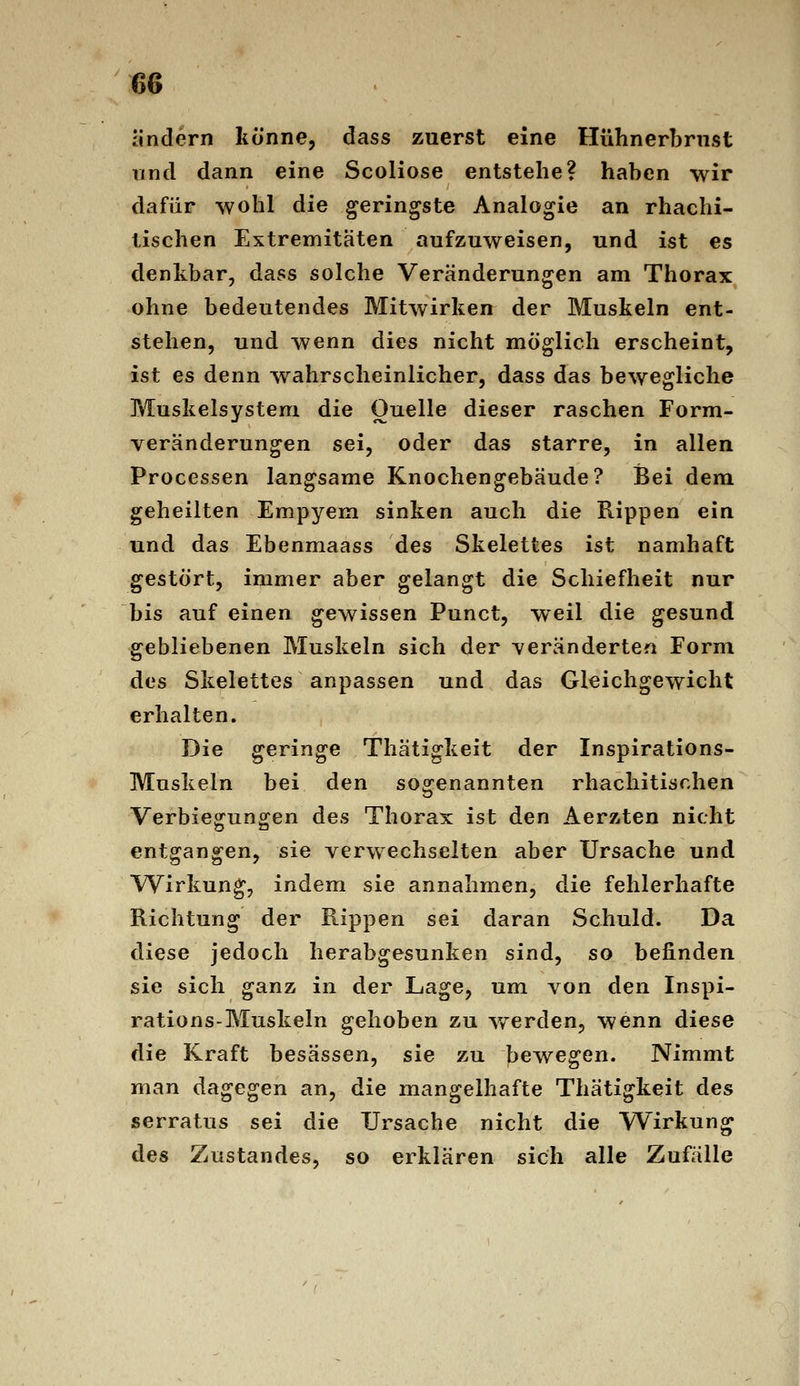 ändern könne, dass zuerst eine Hühnerbrust und dann eine Scoliose entstehe? haben wir dafür wohl die geringste Analogie an rhachi- tischen Extremitäten aufzuweisen, und ist es denkbar, dass solche Veränderungen am Thorax ohne bedeutendes Mitwirken der Muskeln ent- stehen, und wenn dies nicht möglich erscheint, ist es denn wahrscheinlicher, dass das bewegliche Muskelsystem die Ouelle dieser raschen Form- veränderungen sei, oder das starre, in allen Processen langsame Knochengebäude? Bei dem geheilten Empyem sinken auch die Rippen ein und das Ebenmaass des Skelettes ist namhaft gestört, immer aber gelangt die Schiefheit nur bis auf einen gewissen Punct, weil die gesund gebliebenen Muskeln sich der veränderten Form des Skelettes anpassen und das Gleichgewicht erhalten. Die geringe Thätigkeit der Inspirations- Muskeln bei den sogenannten rhachitischen Verbiegungen des Thorax ist den Aerzten nicht entgangen, sie verwechselten aber Ursache und Wirkung, indem sie annahmen, die fehlerhafte Richtung der Rippen sei daran Schuld. Da diese jedoch herabgesunken sind, so befinden sie sich ganz in der Lage, um von den Inspi- rations-Muskeln gehoben zu v/erden, wenn diese die Kraft besässen, sie zu bewegen. Nimmt man dagegen an, die mangelhafte Thätigkeit des serratus sei die Ursache nicht die Wirkung des Zustandes, so erklären sich alle Zufälle