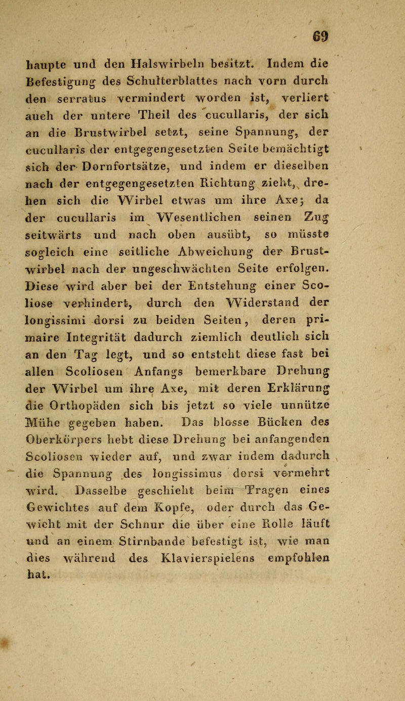 liaupte und den Halswirbeln besitzt. Indem die Befesifgung des Schulterblattes nach vorn durch den serratus vermindert worden ist, verliert auch der untere Theil des cucullaris, der sich an die Brustwirbel setzt, seine Spannung, der cucullaris der entgegengesetzten Seite bemächtigt sich der Dornfortsätze, und indem er dieselben nach der entgegengesetzten Richtung zieht,^ dre- hen sich die Wirbel etwas um ihre Axe; da der cucullaris im Wesentlichen seinen Zug seitwärts und nach oben ausübt, so müsste soo*leich eine seitliche Abwei<;hunff der Brust- Wirbel nach der ungeschwächten Seite erfolgen. Diese wird aber bei der Entstehung einer Sco- liose verhindert, durch den Widerstand der longissimi dorsi zu beiden Seiten, deren pri- maire Integrität dadurch ziemlich deutlich sich an den Tag legt, und so entsteht diese fast bei allen Scoliosen Anfangs bemerkbare Drehung der Wirbel um ihre Axe, mit deren Erklärung die Orthopäden sich bis jetzt so viele unnütze Mühe gegeben haben. Das blosse Bücken des Oberkörpers hebt diese Drehung bei anfangenden Scoliosen wieder auf, und zwar indem dadurch die Spannung des longissimus dorsi vermehrt wird. Dasselbe geschieht beim Tragen eines Gewichtes auf dem Kopfe, oder durch das Ge- wicht mit der Schnur die über eine Rolle läuft und an einem Stirnbande befestigt ist, wie man dies während des Klavierspielens empfohlen hat.