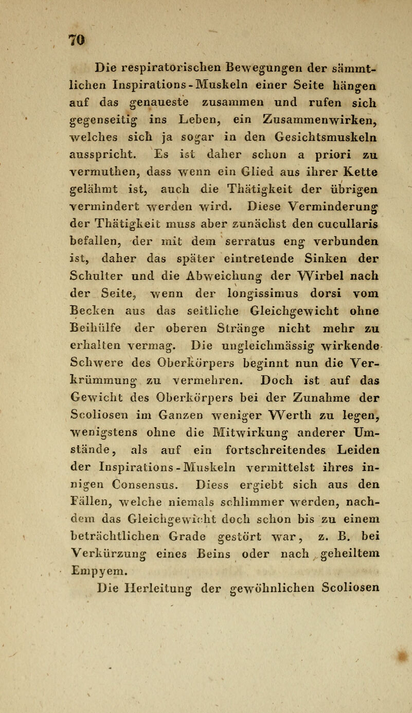 Die respiratorischen Bewegungen der sämmt- lichen Inspirations-Muskeln einer Seite hängen auf das genaueste zusammen und rufen sich gegenseitig ins Leben, ein Zusammenwirken, welches sich ja sogar in den Gesichtsmuskeln ausspricht. Es ist daher schon a priori zu vermuthen, dass wenn ein Glied aus ihrer Kette gelähmt ist, auch die Thätigkeit der übrigen vermindert werden wird. Diese Verminderung der Thätigkeit muss aber zunächst den cucuUaris befallen, der mit dem serratus eng verbunden ist, daher das später eintretende Sinken der Schulter und die Abw^eichung der Wirbel nach der Seite, v/enn der longissimus dorsi vom Becken aus das seitliche Gleichgewicht ohne Beihülfe der oberen Stränge nicht mehr zu erhalten vermag. Die ungleichmässig wirkende Schwere des Oberkörpers beginnt nun die Ver- krümmung zu vermehren. Doch ist auf das Gev\^icht des Oberkörpers bei der Zunahme der Scoliosen im Ganzen weniger Werth zu legen, wenigstens ohne die Mitwirkung anderer Um- stände, als auf ein fortschreitendes Leiden der Inspirations-Muskeln vermittelst ihres in- nigen Consensus. Diess ergiebt sich aus den Fällen, w^elche niemals schlimmer werden, nach- dem das Gleichgewiftht doch schon bis zu einem beträchtlichen Grade gestört war, z. B. bei Verkürzung eines Beins oder nach geheiltem Empyem. Die Ilerleitung der gewöhnlichen Scoliosen