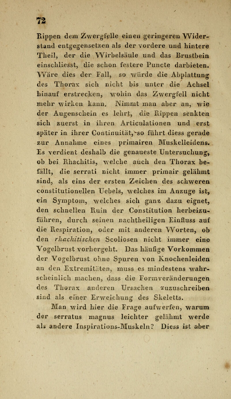 Rippen dem Zwergf^lle einen geringeren Wider- stand entgegensetzen als der vordere und hintere Tlieil, der die Wirbelsäule und das Brustbein einscliliesst, die scliou festere Puncte darbieten, Wäre dies der Fall, so würde die Abplattung des Thorax sich nicht bis unter die Achsel hinauf erstrecken, v/ohin das Zwergfeil nicht mehr wirken kann. Nimnit man aber an, wie der Augenschein es lehrt, die Kippen senkten sich zuerst in ihren Articulationen und erst später in ihrer Coritinuität,^so führt diess gerade zur Annahme eines primairen Muskelleidens, Es verdient deshalb die genaueste Untersuchung, ob bei Rhachitis, weiche auch den Thorax be- fällt, die serrati nicht immer primair gelähmt sind, als eins der ersten Zeichen des schweren constitutionelien Hebels, welches im Anzüge ist, ein Symptom, welches sich ganz dazu eignet, den schnellen Ruin der Constitution herbeizu- führen, durch seinen nachtheiligen Einfluss auf die Respiration, oder mit anderen Worten, ob den rhachitischen Scoliosen nicht immer eino Vogelbrast vorhergeht. Das häufige Vorkommen der Vogelbrust ohne Spuren von Knochenleiden an d^n Extremitäten^ muss es mindestens wahr- scheinlich machen, dass die Formveränderungen des Thorax anderen Ursachen zuzuschreiben sind als einer Erweichung des Skeletts. Man wird hier die Frage aufwerfen, warum der serratus magnus leichter gelähmt werde als andere Inspirations-Muskeln? Diess ist aber