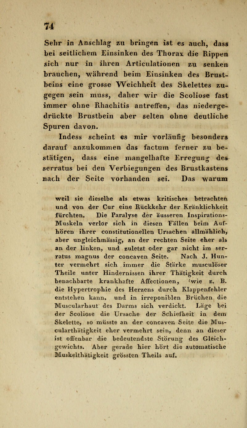 Sehr in Anschlag zu bringen ist es auch, dass bei seitlichem Einsinken des Thorax die Rippen sich nur in ihren Articulationen zu senken brauchen, während beim Einsinken des Brust- beins eine grosse Weichheit des Skelettes zu- gegen sein muss, daher wir die Scoliose fast immer ohne Rhachitis antreffen, das niederge- drückte Brustbein aber selten ohne deutliche Spuren davon. Indess scheint es mir vorläufig besonders darauf anzukommen das factum ferner zu be- stätigen, dass eine mangelhafte Erregung desr serratus bei den Verbiegungen des Brustkastens nach der Seite vorhanden sei. Das warum weil sie dieselbe als etwas kritisches betrachten und von der Cur eine Rückkehr der Kränklichkeit fürchten. Die Paralyse der äusseren Inspirations- Muskeln verlor sich in diesen Fällen beim Auf- hören ihrer constitutionellen Ursachen allmählich, aber ungleichmässig, an der rechten Seite eher als an der linken, und zuletzt oder gar nicht im ser- ratus magnus der concaven Seite. Nach J. Hun- ter vermehrt sich immer die Stärke musculöser Theile unter Hindernissen ihrer Thätigkeit durch benachbarte krankhafte Affectionen, 'wie z. B. die Hypertrophie des Herzens durch Klappenfehler entstehen kann, und in irreponiblen Brüchen die Muscularhaut des Darms sich verdickt. Läge bei der Scoliose die Ursache der Schiefheit in dem Skelette, so müsste an der concaven Seite die Mus- cularthätigkeit eher vermehrt sein, denn an dieser ist offenbar die bedeutendste Störung des Gleich- gewichts. Aber gerade hier hört die automatische Muskelthätigkeit grössten Theils auf.