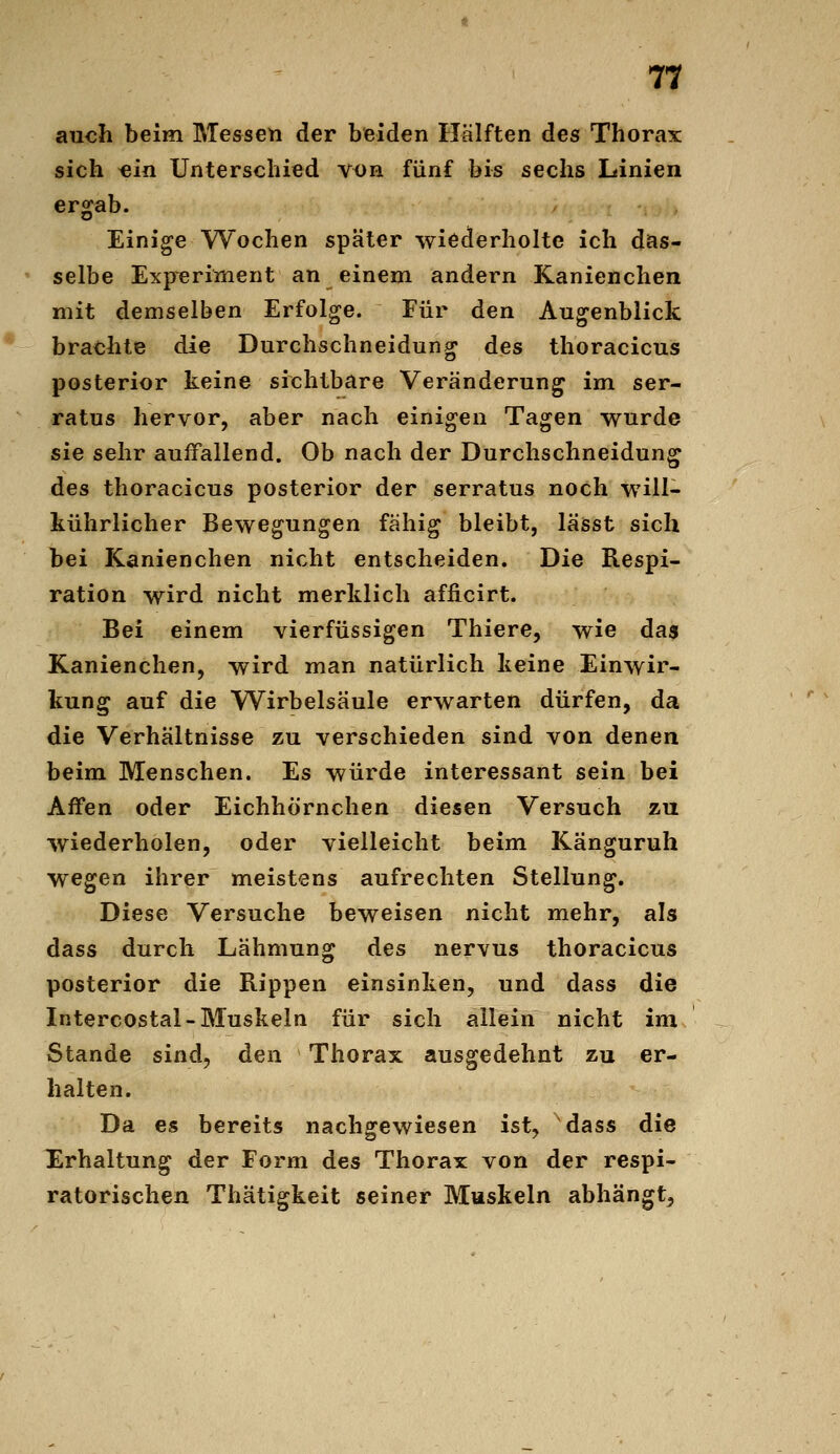 auch beim Messen der beiden Hälften des Thorax sich ^in Unterschied v^n fünf bis sechs Linien ergab. Einige Wochen später wiederholte ich dias- selbe Expreriment an einem andern Kanienchen mit demselben Erfolge. Für den Augenblick brachte die Durchschneidung des thoracicus posterior keine sichtbare Veränderung im ser- ratus hervor, aber nach einigen Tagen wurde sie sehr auffallend. Ob nach der Durchschneidung des thoracicus posterior der serratus noch will- kührlicher Bewegungen fähig bleibt, lässt sich bei Kanienchen nicht entscheiden. Die Respi- ration wird nicht merklich afficirt. Bei einem vierfüssigen Thiere, wie das Kanienchen, wird man natürlich keine Einwir- kung auf die Wirbelsäule erwarten dürfen, da die Verhältnisse zu verschieden sind von denen beim Menschen. Es würde interessant sein bei Affen oder Eichhörnchen diesen Versuch zu wiederholen, oder vielleicht beim Känguruh wegen ihrer meistens aufrechten Stellung. Diese Versuche beweisen nicht mehr, als dass durch Lähmung des nervus thoracicus posterior die Rippen einsinken, und dass die Intercostal-Muskeln für sich allein nicht im Stande sind, den Thorax ausgedehnt zu er- halten. Da es bereits nachgewiesen ist, dass die Erhaltung der Form des Thorax von der respi- ratorischen Thätigkeit seiner Muskeln abhängt,