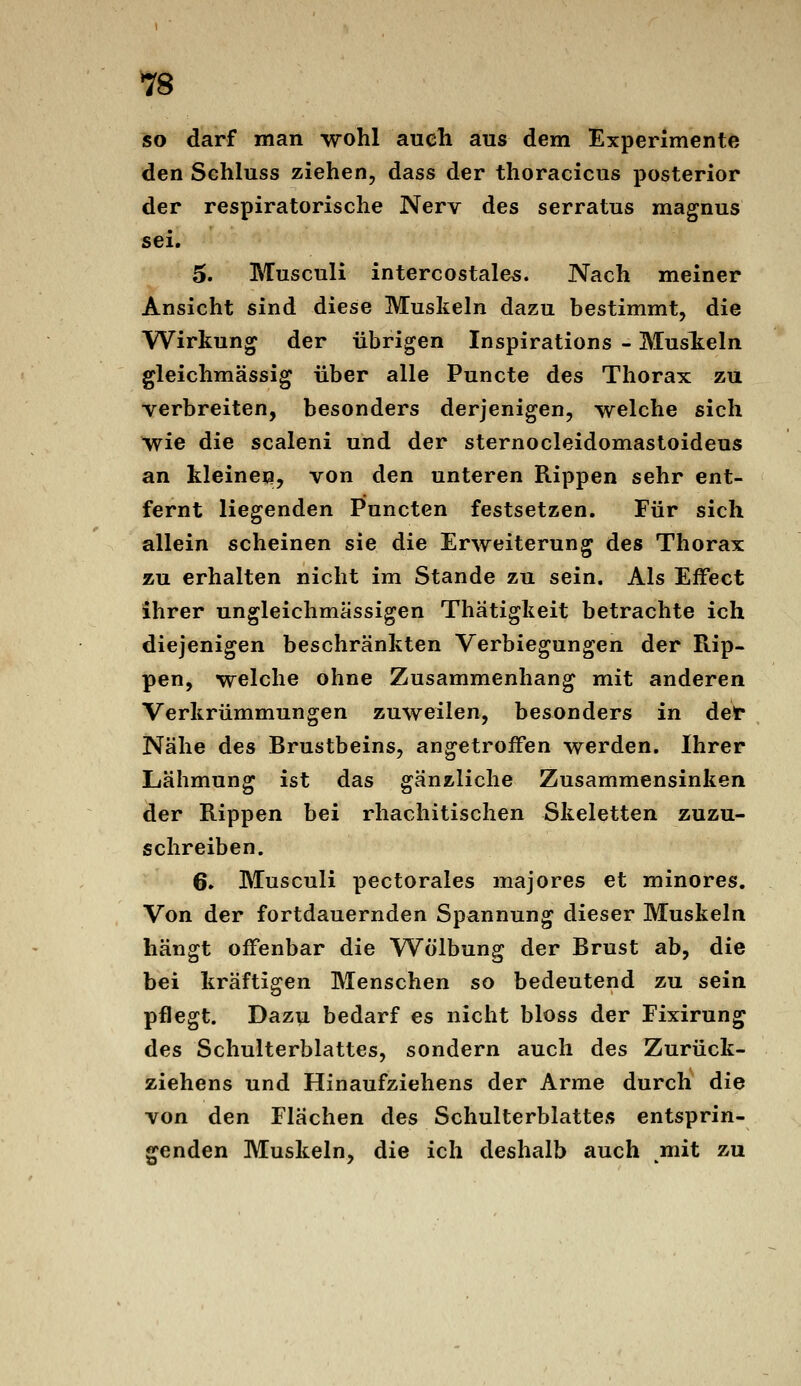 so darf man wohl auch aus dem Experimente den Schluss ziehen, dass der thoracicus posterior der respiratorische Nerv des serratus magnus sei. 5. Musculi intercostales. Nach meiner Ansicht sind diese Muskeln dazu bestimmt, die Wirkung der übrigen Inspirations - MusT^eln gleichmässig über alle Puncte des Thorax zu verbreiten, besonders derjenigen, welche sich wie die scaleni und der sternocleidomastoideus an kleinen, von den unteren Rippen sehr ent- fernt liegenden Punctcn festsetzen. Für sich allein scheinen sie die Erweiterung des Thorax zu erhalten nicht im Stande zu sein. Als Effect ihrer ungleichmässigen Thätigkeit betrachte ich diejenigen beschränkten Verbiegungen der Rip- pen, welche ohne Zusammenhang mit anderen Verkrümmungen zuweilen, besonders in det Nähe des Brustbeins, angetroffen werden. Ihrer Lähmung ist das gänzliche Zusammensinken der Rippen bei rhachitischen Skeletten zuzu- schreiben. 6. Musculi pectorales majores et minores. Von der fortdauernden Spannung dieser Muskeln hängt offenbar die Wölbung der Brust ab, die bei kräftigen Menschen so bedeutend zu sein pflegt. Dazu bedarf es nicht bloss der Fixirung des Schulterblattes, sondern auch des Zurück- ziehens und Hinaufziehens der Arme durch die von den Flächen des Schulterblattes entsprin- genden Muskeln, die ich deshalb auch mit zu