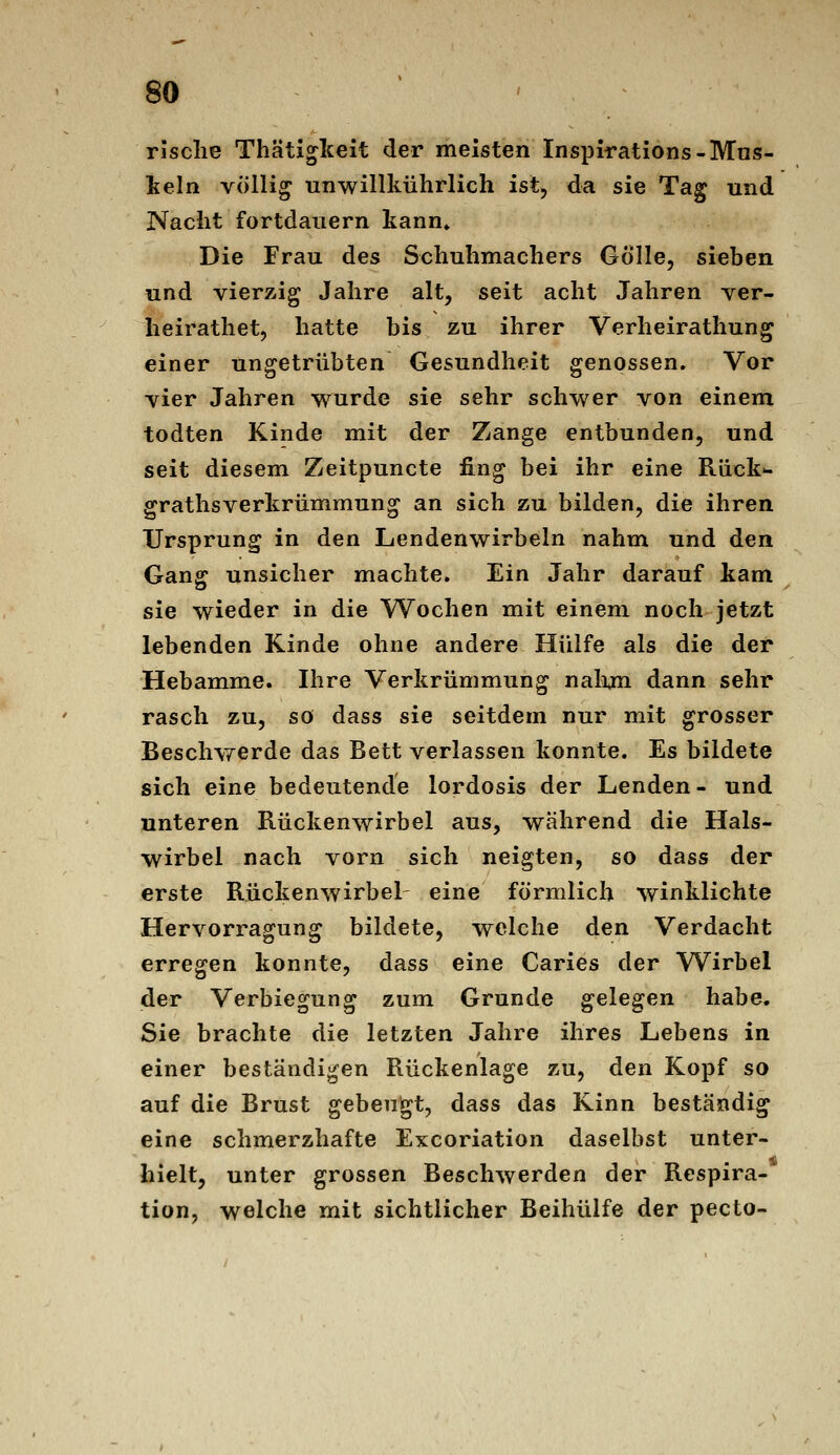 Tische Thätigkeit der meisten Inspirations-Mns- lieln völlig unwillkührlich ist, da sie Tag und Nacht fortdauern kann» Die Frau des Schuhmachers Gölle, sieben und vierzig Jahre alt, seit acht Jahren ver- heirathet, hatte bis zu ihrer Verheirathung einer ungetrübten Gesundheit genossen. Vor vier Jahren wurde sie sehr schwer von einem todten Kinde mit der Zange entbunden, und seit diesem Zeitpuncte fing bei ihr eine Rück»- grathsverkrümmung an sich zu bilden, die ihren Ursprung in den Lendenwirbeln nahm und den Gang unsicher machte. Ein Jahr darauf kam sie wieder in die W^ochen mit einem noch jetzt lebenden Kinde ohne andere Hülfe als die der Hebamme. Ihre Verkrümmung nalijn dann sehr rasch zu, so dass sie seitdem nur mit grosser Beschvferde das Bett verlassen konnte. Es bildete sich eine bedeutende lordosis der Lenden - und unteren Rückenwirbel aus, während die Hals- wirbel nach vorn sich neigten, so dass der erste Rückenwirbel- eine förmlich winklichte Hervorragung bildete, welche den Verdacht erregen konnte, dass eine Caries der Wirbel der Verbiegung zum Grunde gelegen habe. Sie brachte die letzten Jahre ihres Lebens in einer beständigen Rückenlage zu, den Kopf so auf die Brust gebengt, dass das Kinn beständig eine schmerzhafte Excoriation daselbst unter- hielt, unter grossen Beschwerden der Respira- tion, welche mit sichtlicher Beihülfe der pecto-