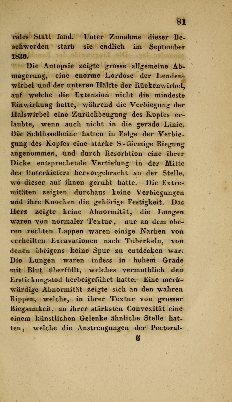 rales Statt fand. Unter Zunahme dieser Be- schwerden starb sie endlich im September 1830. Die Autopsie zeigte grosse allgemeine Ab- magerung, eine enorme Lordose der Lenden- wirbel und äer unteren Hälfte der Rückenwirbel, auf welche die Extension nicht die mindeste Einwirkung hatte, während die Verbiegung der Halswirbel eine Zurückbeugung des Kopfes er- laubte, wenn auch nicht in die gerade Linie, Die Schlüsselbeine hatten in Folge der Verbie- gung des Kopfes eine starke S-förmige Biegung angenommen, und durch Resorbtion eine ihrer Dicke entsprechende Vertiefung in der Mitte des Unterkiefers hervorgebracht an der Stelle, wo dieser auf ihnen geruht hatte. Die Extre- mitäten zeigten durchaus keine Verbiegungen und ihre Knochen die gehörige Festigkeit. Das Herz zeigte keine Abnormität, die Lungen waren von normaler Textur, nur an dem obe- ren rechten Lappen waren einige Narben von verheilten Excavationen nach Tuberkeln, von denen übrigens keine Spur zu entdecl^en war. Die Lungen waren indess in hoheni Grade mit Blut überfüllt, welches vermuthlich den Erstickungstod herbeigeführt hatte. Eine merk- würdige Abnormität zeigte sich an den wahren Rippen, welche, in ihrer Textur von grosser Biegsamkeit, an ihrer stärksten Convexität eine einem künstlichen Gelenke ähnliche Stelle hat- ten, welche die Anstrengungen der Pectoral- 6