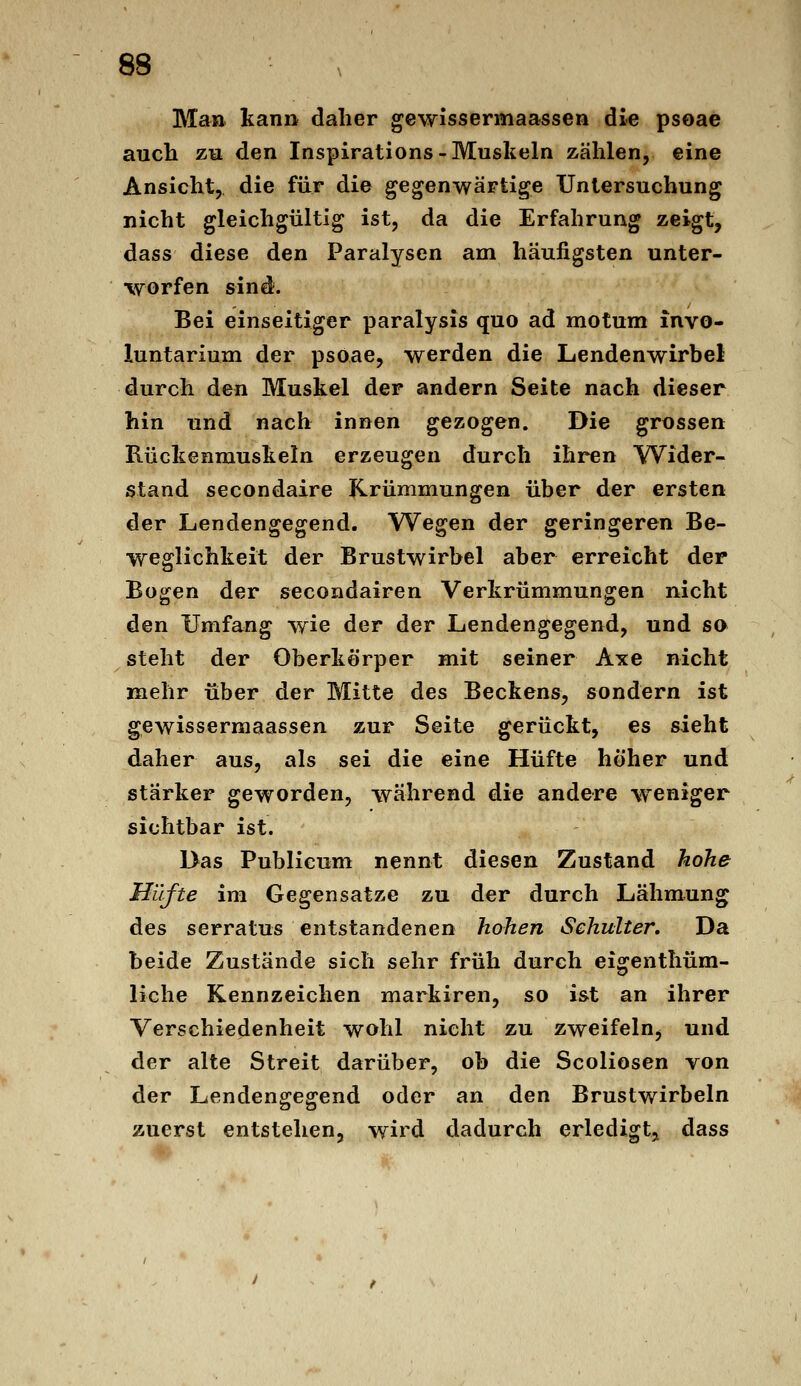 Man kann daher gewissermaassen die psoae aucli zu den Inspirations-Muskeln zählen, eine Ansicht, die für die gegenwärtige Untersuchung nicht gleichgültig ist, da die Erfahrung zeigt, dass diese den Paralysen am häufigsten unter- worfen sind. Bei einseitiger paralysis quo ad motum invo- luntarium der psöae, werden die Lendenwirbel durch de« Muskel der andern Seite nach dieser hin und nach innen gezogen. Die grossen Rückenmuskeln erzeugen durch ihren Wider- stand secondaire Krümmungen über der ersten der Lendengegend. Wegen der geringeren Be- weglichkeit der Brustwirbel aber erreicht der Bogen der secondairen Verkrümmungen nicht den Umfang wie der der Lendengegend, und so steht der Oberkörper mit seiner Axe nicht mehr über der Mitte des Beckens, sondern ist gewissermaassen zur Seite gerückt, es sieht daher aus, als sei die eine Hüfte höher und stärker geworden, während die andere weniger sichtbar ist. Das Publicum nennt diesen Zustand hohe Hüfte im Gegensätze zu der durch Lähmung des serratus entstandenen hohen Schulter. Da beide Zustände sich sehr früh durch eigenthüm- liche Kennzeichen markiren, so i&t an ihrer Verschiedenheit wohl nicht zu zweifeln^ und der alte Streit darüber, ob die Scoliosen von der Lendengegend oder an den Brustwirbeln zuerst entstehen, wird dadurch erledigt^ dass
