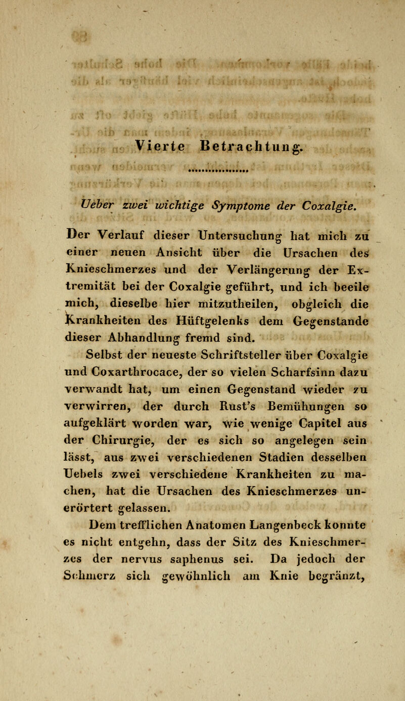 Vierte Betrachtung. JJeher Üvet wichtige Symptome der Coxalgie. Der Verlauf dieser Untersuchung hat mich zu einer neuen Ansicht über die Ursachen des( Knieschmerzes und der Verlängerung der Ex- tremität bei der Coxalgie geführt, und ich beeile mich, dieselbe hier mitzutheilen, obgleich die Krankheiten des Hüftgelenks dem Gegenstande dieser Abhandlung fremd sind. Selbst der neueste Schriftsteller über Coxalgie und Coxarthrocace, der so vielen Scharfsinn dazu verwandt hat, um einen Gegenstand wieder zu. verwirren, der durch Rust's Bemühungen so aufgeklärt worden war, wie wenige Capitel aus der Chirurgie, der es sich so angelegen sein lässt, aus zwei verschiedenen Stadien desselben Uebels zwei verschiedene Krankheiten zu ma- chen, hat die Ursachen des Knieschmerzes un- erörtert gelassen. Dem trefflichen Anatomen Langenbeck konnte es nicht entgehn, dass der Sitz des Knieschmer- zes der nervus saphenus sei. Da jedoch der Schmerz sich gewöhnlich am Knie begränzt,