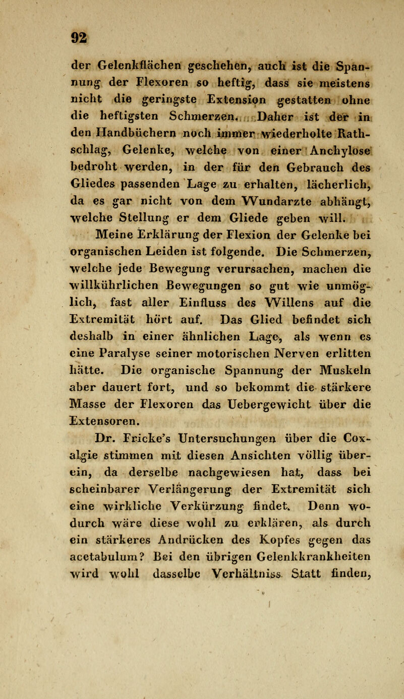 der Gelenkflächen geschehen, auch ist die Span- nung der Flexoren so heftig, dass sie meistens nicht die geringste Extension gestatten ohne die heftigsten Schmerzen. Daher ist der in den Handbüchern noch immer wiederholte Rath- schlag, Gelenke, welche von einer Anchylose bedroht werden, in der für den Gebrauch des Gliedes passenden Lage zu erhalten, lächerlich, da es gar nicht von dem Wundärzte abhängt, welche Stellung er dem Gliede geben will. Meine Erklärung der Flexion der Gelenke bei organischen Leiden ist folgende. Die Schmerzen, welche jede Bewegung verursachen, machen die willkührlichen Bewegungen so gut wie unmög- lich, fast aller Einfluss des Willens auf die Extremität hört auf. Das Glied befindet sich deshalb in einer ähnlichen Lage, als wenn es eine Paralyse seiner motorischen Nerven erlitten hätte. Die organische Spannung der Muskeln aber dauert fort, und so bekommt die stärkere Masse der Flexoren das Uebergewicht über die Extensoren. Dr. Fricke^s Untersuchungen über die Cox- algie stimmen mit diesen Ansichten völlig über- ein, da derselbe nachgewiesen hat, dass bei scheinbarer Verlängerung der Extremität sich eine wirkliche Verkürzung findet. Denn wo- durch wäre diese wohl zu erklären, als durch ein stärkeres Andrücken des Kopfes ^g^gj^ das acetabulum? Bei den übrigen Gelenkkrankheiten wird wohl dasselbe Verhältni{>s Statt finden,