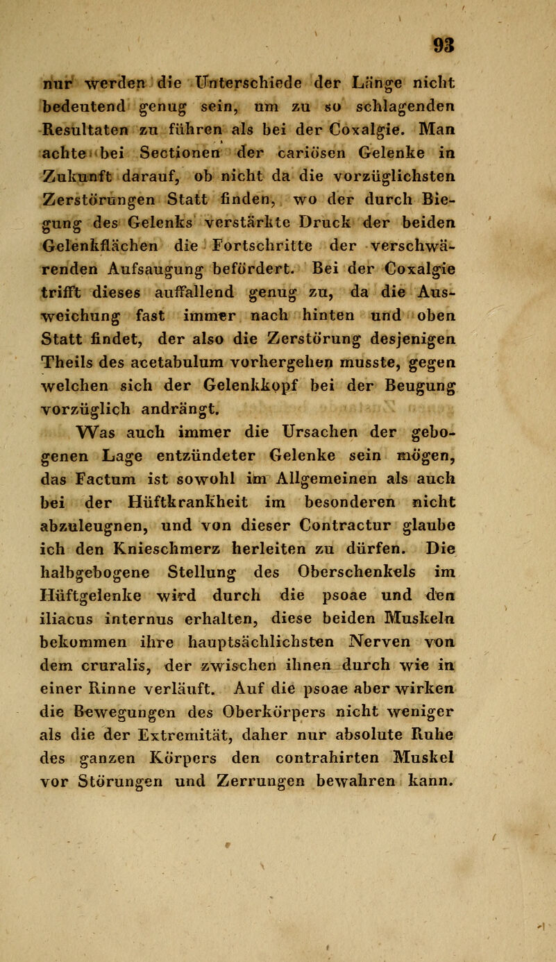 9S nur werden die iTnterschiede der Lh'n^e nicht bedeutend genug sein, um zu so schlagenden Resultaten zu führen als bei der Coxalgie. Man achte bei Sectionen der cariösen Gelenke in Zukunft darauf, ob nicht da die vorzüglichsten Zerstörungen Statt finden, wo der durch Bie- gung des Gelenks verstärkte Druck der beiden Gelenkflächen die Fortschritte der verschwä- renden Aufsaugung befördert. Bei der Coxalgie trifft dieses auffallend genug zu, da die Aus- weichung fast imm«r nach hinten und oben Statt findet, der also die Zerstörung desjenigen Theils des acetabulum vorhergehen musste, ge^an welchen sich der Gelenkkopf bei der Beugung vorzüglich andrängt. Was auch immer die Ursachen der gebo- genen Lage entzündeter Gelenke sein mögen, das Factum ist sowohl im Allgemeinen als auch bei der Hüftkrankheit im besonderen nicht abzuleugnen, und von dieser Contractur glaube ich den Knieschmerz herleiten zu dürfen. Die halbgebogene Stellung des Oberschenkels im Hüftgelenke wird durch die psoae und den iliacus internus erhalten, diese beiden Muskeln bekommen ihre hauptsächlichsten Nerven von dem cruralis, der zwischen ihnen durch wie in einer Rinne verläuft. Auf die psoae aber wirken die Bewegungen des Oberkörpers nicht weniger als die der Extremität, daher nur absolute Ruhe des ganzen Körpers den contrahirten Muskel vor Störungen und Zerrungen bewahren kann.