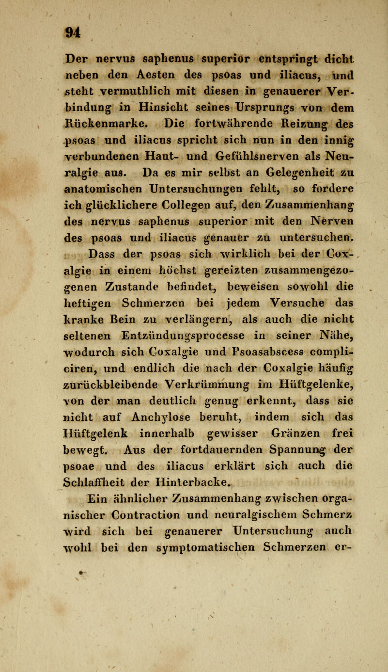 Der nervus saphenus superior entspringt dicht neben den Aesten des psoas und iliacus, und steht vermuthlich mit diesen in genauerer Ver- bindung in Hinsicht seines Ursprungs von dem Rückenmarke. Die fortwährende Reizung des psoas und iliacus spricht sich nun in den innig verbundenen Haut- und Gefühlsnerven als Neu- ralgie aus. Da es mir selbst an Gelegenheit zu anatomischen Untersuchungen fehlt, so fordere ich glücklichere Collegen auf, den Zusammenhang des nervus saphenus superior mit den Nerven des psoas und iliacus genauer zu untersuchen. Dass der psoas sich w^irklich bei der Cox- algie in einem höchst gereizten zusammengezo- genen Zustande befindet, beweisen sowohl die heftigen Schmerzen bei jedem Versuche das kranke Bein zu verlängern, als auch die nicht seltenen Entzündungsprocesse in seiner Nähe, wodurch sich Coxalgie und Psoasabscess compli- ciren, und endlich die nach der Coxalgie häufig zurückbleibende Verkrümmung im Hüftgelenke, von der man deutlich genug erkennt, dass sie nicht auf Anch3'^lose beruht, indem sich das Hüftgelenk innerhalb gewisser Gränzen frei bewegt. Aus der fortdauernden Spannunsg der psoae und des iliacus erklärt sich auch die Schlaffheit der Hinterbacke. Ein ähnlicher Zusammenhang ZAvischen orga- nischer Contraction und neuralgischem Schmerz wird sich bei genauerer Untersuchung auch wohl bei den symptomatischen Schmerzen er-
