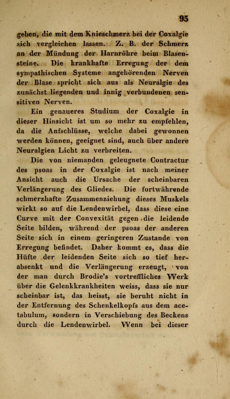 ^eben, die mit dem Knieschmerz bei der Coxalgie sich vergleichen lassen. Z. B. der Schmer» an der Mündung der Harnröhre beim Blaseu- steine. Die krankhafte Erregung der dem sympathischen Systeme angehörenden Nerven der Blase spricht sich aus als Neuralgie des zunächst liegenden und innig verbundenen sen- sitiven Nerven. Ein genaueres Studium der Coxalgie in dieser Hinsicht ist um so mehr zu empfehlen, da die Anfschlüsse, welche dabei gewonnen werden können, geeignet sind, auch über andere Neuralgien Licht zu verbreiten. Die von niemanden geleugnete Contractur des psoas in der Coxalgie ist nach meiner Ansicht auch die Ursache der scheinbaren Verlängerung des Gliedes. Die fortwährende schmerzhafte Zusammenziehung dieses Muskels wirkt so auf die Lendenwirbel, dass diese eine Curve mit der Convexität gegen.die leidende Seite bilden, während der psoas der anderen Seite sich in einem geringeren Zustande von Erregung befindet. Daher kommt es, dass die Hüfte _der leidenden Seite sich so tief her- absenkt und die Verlängerung erzeugt, von der man durch Brodie's vortreffliches Werk über die Gelenkkrankheiten weiss, dass sie nur scheinbar ist, das heisst, sie beruht nicht in der Entfernung des Schenkelkopfs aus dem ace- tabulum, sondern in Verschiebung des Beckens durch die Lendenwirbel. Wenn bei dieser