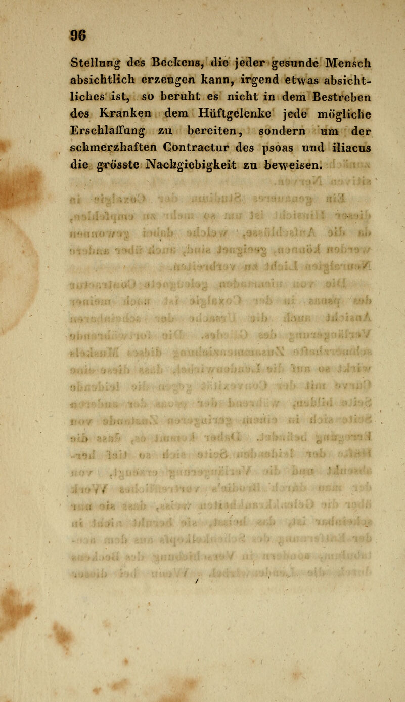 Stellung des Bectens, die jeder gesund« Mensch absichtlich erzeugen kann, irgend etwas absicht- liches ist, so beruht es nicht in dem Bestreben des Kranken dem Hüftgelenke jede mögliche Erschlaffung zu bereiten, sondern um der schmerzhaften Gontractur des psoas und iliacus die grosste Nachgiebigkeit zu beweisen. %