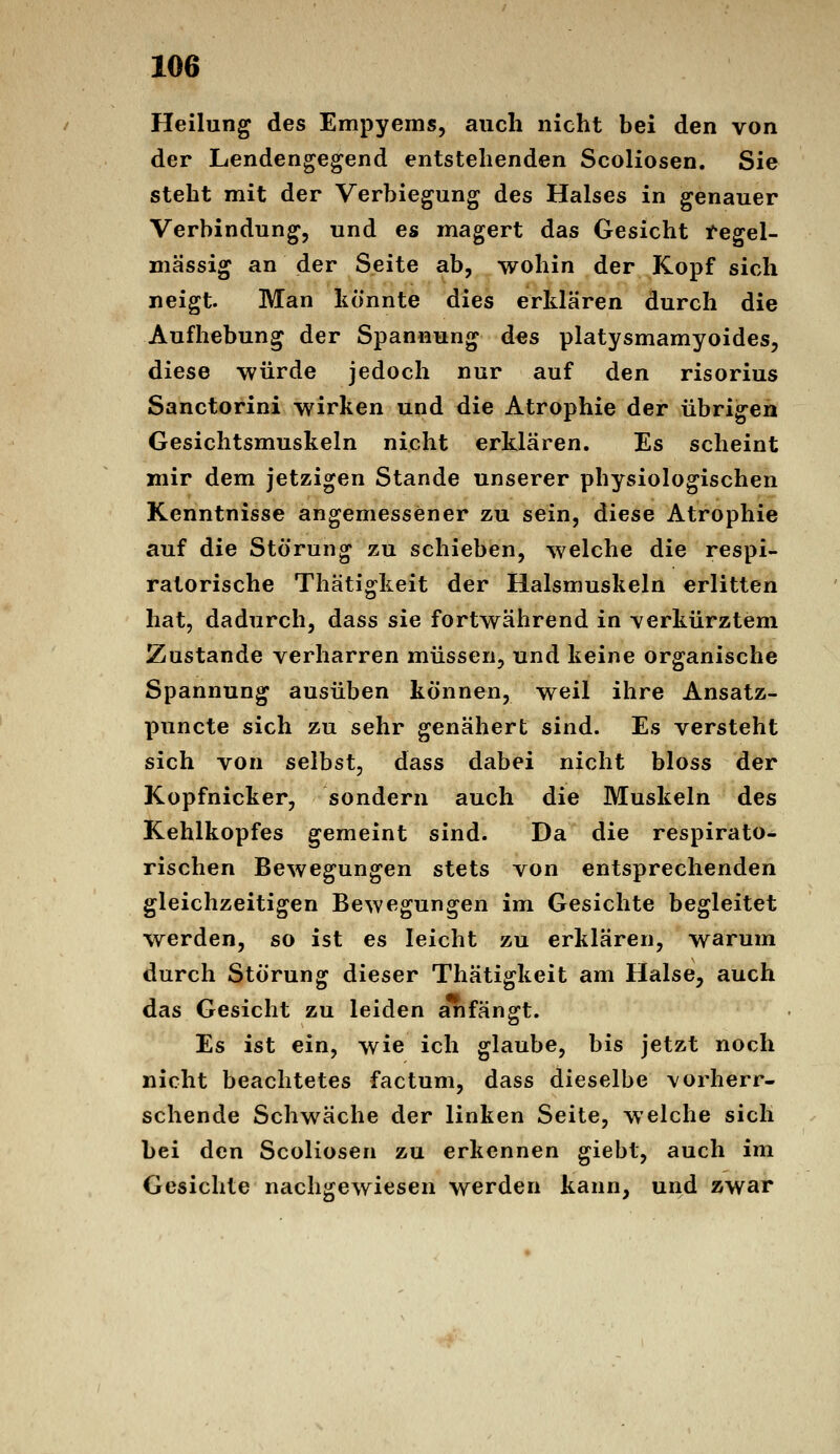 Heilung des Empyems, auch nicht bei den von der Lendengegend entstehenden Scoliosen. Sie steht mit der Verbiegung des Halses in genauer Verbindung, und es magert das Gesicht l*egel- mässig an der Seite ab, wohin der Kopf sich neigt. Man könnte dies erklären durch die Aufhebung der Spannung des platysmamyoides, diese würde jedoch nur auf den risorius Sanctorini wirken und die Atrophie der übrigen Gesichtsmuskeln nicht erklären. Es scheint mir dem jetzigen Stande unserer physiologischen Kenntnisse angemessener zu sein, diese Atrophie auf die Störung zu schieben, welche die respi- ratorische Thätigkeit der Halsmuskeln erlitten hat, dadurch, dass sie fortwährend in verkürztem Zustande verharren müssen, und keine organische Spannung ausüben können, weil ihre Ansatz- puncte sich zu sehr genähert sind. Es versteht sich von selbst, dass dabei nicht bloss der Kopfnicker, sondern auch die Muskeln des Kehlkopfes gemeint sind. Da die respirato- rischen Bewegungen stets von entsprechenden gleichzeitigen Bewegungen im Gesichte begleitet werden, so ist es leicht zu erklären, warum durch Störung dieser Thätigkeit am Halse, auch das Gesicht zu leiden anfängt. Es ist ein, wie ich glaube, bis jetzt noch nicht beachtetes factum, dass dieselbe vorherr- schende Schwäche der linken Seite, welche sich bei den Scoliosen zu erkennen giebt, auch im Gesichte nachgewiesen werden kann, und zwar
