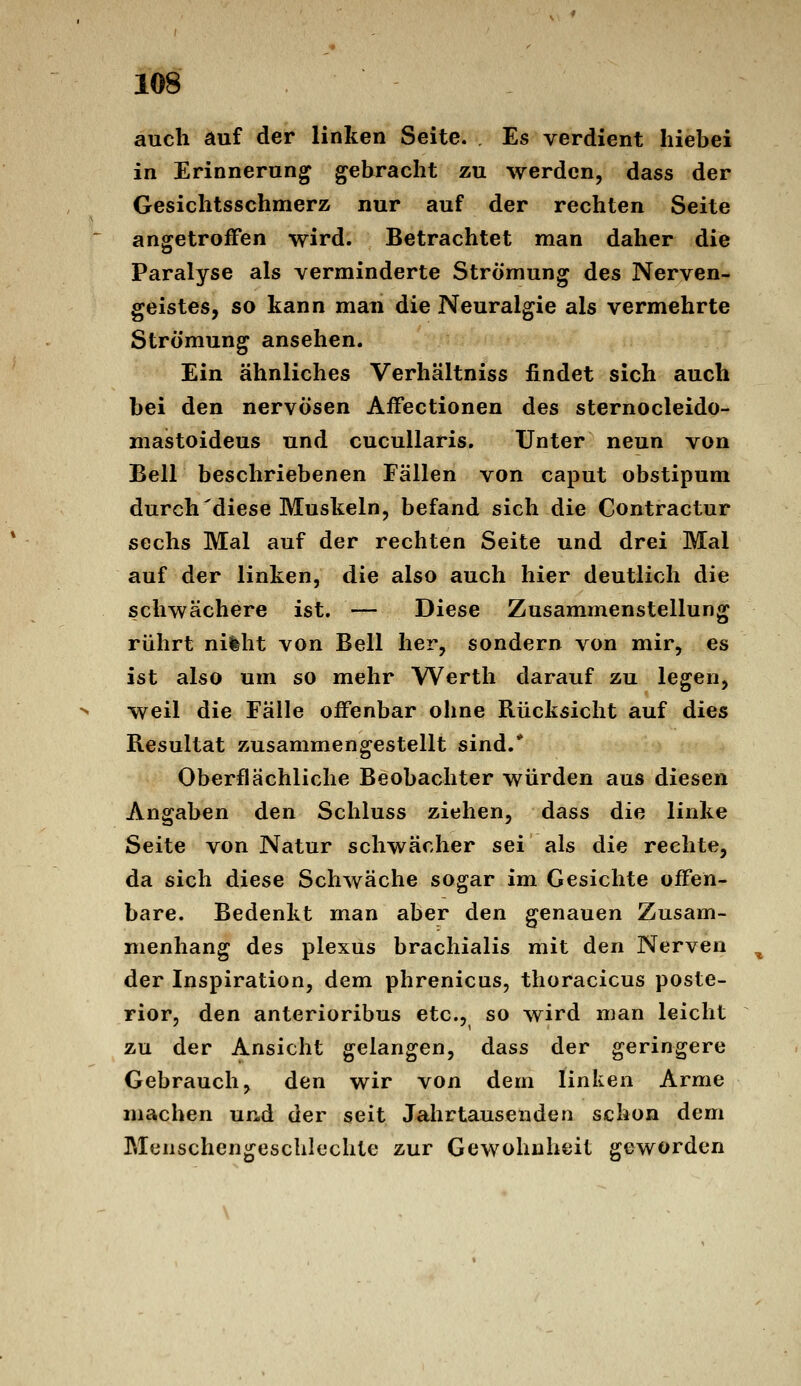 auch auf der linken Seite. Es verdient hiebei in Erinnerung gebracht zu werden, dass der Gesichtsschmerz nur auf der rechten Seite angetroffen wird. Betrachtet man daher die Paralyse als verminderte Strömung des Nerven- geistes, so kann man die Neuralgie als vermehrte Strömung ansehen. Ein ähnliches Verhältniss findet sich auch bei den nervösen AfFectionen des sternocleido- mastoideus und cucullaris. Unter neun von Bell beschriebenen Fällen von caput obstipum durch'diese Muskeln, befand sich die Contractur sechs Mal auf der rechten Seite und drei Mal auf der linken, die also auch hier deutlich die schwächere ist. — Diese Zusammenstellung rührt ni%ht von Bell her, sondern von mir, es ist also um so mehr Werth darauf zu legen, weil die Fälle offenbar ohne Rücksicht auf dies Resultat zusammengestellt sind.* Oberflächliche Beobachter würden aus diesen Angaben den Schluss ziehen, dass die linke Seite von Natur schwächer sei als die rechte, da sich diese Schwäche sogar im Gesichte offen- bare. Bedenkt man aber den genauen Zusam- menhang des plexüs brachialis mit den Nerven der Inspiration, dem phrenicus, thoracicus poste- rior, den anterioribus etc., so wird man leicht zu der Ansicht gelangen, dass der geringere Gebrauch, den wir von dem linken Arme machen und der seit Jahrtausenden schon dem Menschengeschlechte zur Gewohnheit geworden