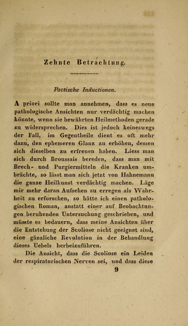 Pactische Inductionen, A priori sollte man annehme», dass es neue pathologische Ansichten nur verdächtig machen könnte, wenn sie bewährten Heilmethoden gerade zu widersprechen. Dies ist jedoch keineswegs der Fall, im Gegentheile dient es oft mehr dazu, den ephemeren Glanz zu erhöhen, dessen sich dieselben zu erfreuen haben. Liess man sich durch Broussais bereden, dass man mit Brech- und Purgiermitteln die Kranken um- brächte, so lässt man sich jetzt von Hahnemann die ganze Heilkunst verdächtig machen. Läge mir mehr daran Aufsehen zu erregen als Wahr« heit zu erforschen, so hätte ich einen patholo- gischen Roman, anstatt einer auf Beobachtun- gen beruhenden Untersuchung geschrieben, und müs«te es bedauern, dass meine Ansichten über die Entstehung der Scoliose nicht geeignet sind, eine gänzliche Revolution in der Behandlung dieses Uebels herbeizuführen. Die Ansicht, dass die Scoliose ein Leiden der respiratorischen Nerven sei, und dass dies© 9