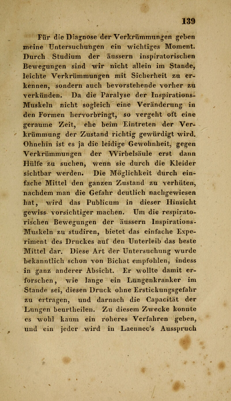 Für die Diagnose der Verltrummünzen geben meine Untersuchungen ein wichtiges Moment. Durch Studium der äussern inspiratorischen Bev/egungen sind wir nicht allein im Stande, leichte Verkrümmungen mit Sicherheit zu er- kennen, sondern auch bevorstehende vorher zu verkünden. Da die Paralyse der Inspirations- Muskeln nicht sogleich eine Veränderung in den Formen hervorbringt, so vergeht oft eine geraume Zeit, ehe beim Eintreten der Ver- krümmung der Zustand richtig gewürdigt wird. Ohnehin ist es ja die leidige Gewohnheit, gegen Verkrümmungen der Wirbelsäule erst dann Hülfe zu suchen, wenn sie durch die Kleider sichtbar werden. Die Möglichkeit durch ein- fache Mittel den ganzen Zustand zu verhüten, nachdem man die Gefahr deutlich nachgewiesen hat, wird das Publicum in dieser Hinsicht gewiss- vorsichtiger machen. Um die respirato- rischen Bewegungen der äussern Inspirations- Muskeln zu studiren, bietet das einfache Expe- riment des Druckes auf den Unterleib das beste Mittel dar. Diese Art der Untersuchung w^urde bekanntlich schon von Bichat empfohlen, indess in ganz anderer Absicht. Er wollte damit er- forschen, wie lange ein Lungenkranker im Stande sei, diesen Druck ohne Erstickungsgefahr zu ertragen, und darnach die Capacität der Lungen beurtheilen. Zu diesem Zwecke konnte es wohl kaum ein roheres Verfahren geben, und ein jeder wird in Laennec's Ausspruch