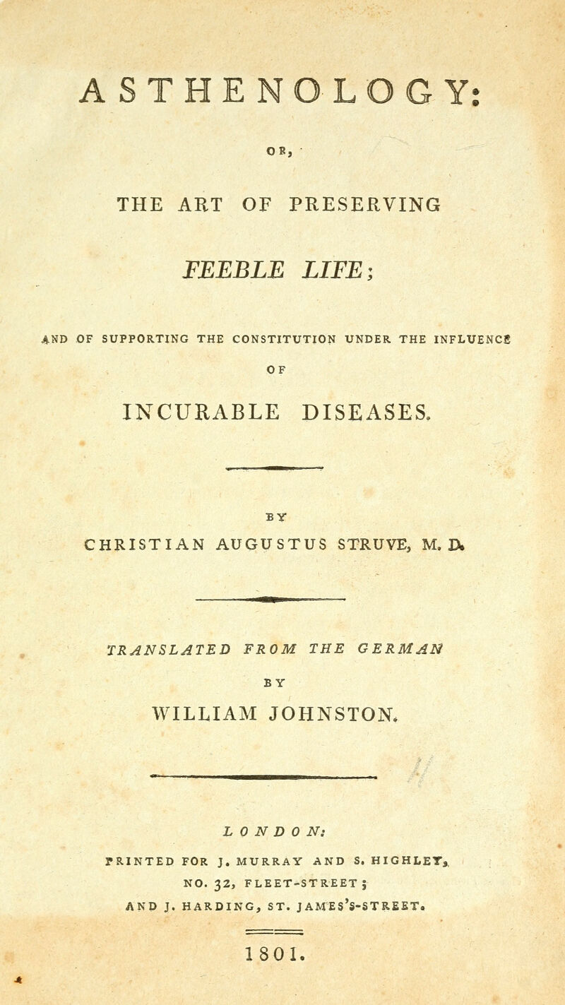 A S T H E N O L O G Y: OB, THE ART OF PRESERVING FEEBLE LIFE; 4.ND OF SUPPORTING THE CONSTITUTION UNDER THE INFLUENCS OF INCURABLE DISEASES. BY CHRISTIAN AUGUSTUS STRUVE, M, ]>. TRANSLATED FROM THE GERMAN BY WILLIAM JOHNSTON. L 0 N D 0 Ni PRINTED FOR J.MURRAY AND S, HIGHLET,, NO. 32, FLEET-STREET 5 AND J. HARDING, ST. JAMES's-STREET. 1801.