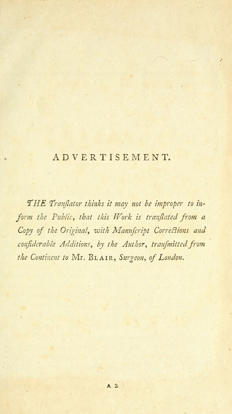 ADVERTISEMENT. ^HE I'ranJIator thinks it may not be improper to in- form the Public^ that this Work is tranjlaied from a Copy of the Original^ zvith Mamfcript CorreBions and confiderable Additions, by the Author, tranfmitted from the Continent /(9 Mr. Blair, Surgeon, of London, A %
