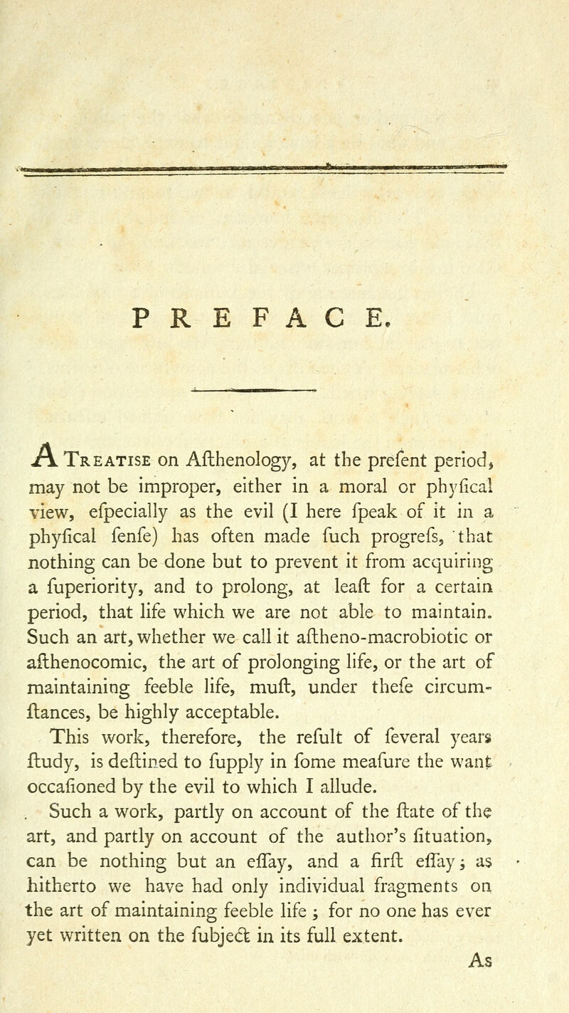 PREFACE. A Treatise on Afthenology, at the prefent periodj may not be improper, either in a moral or phyfical view, efpecially as the evil (I here fpeak of it in a phyfical fenfe) has often made fuch progrefs, that nothing can be done but to prevent it from acquiring a fuperiority, and to prolong, at lead for a certain period, that life which we are not able to maintain. Such an art, whether we call it aflheno-macrobiotic or ailhenocomic, the art of prolonging life, or the art of maintaining feeble life, mufl, under thefe circum- fiances, be highly acceptable. This work, therefore, the refult of feveral years fhudy, is deftined to fupply in fome meafure the want occafioned by the evil to which I allude. , Such a work, partly on account of the fiiate of the art, and partly on account of the author's fituation, can be nothing but an efTay, and a firfl ellayj as hitherto we have had only individual fragments on the art of maintaining feeble life ; for no one has ever yet written on the fubjed in its full extent. As