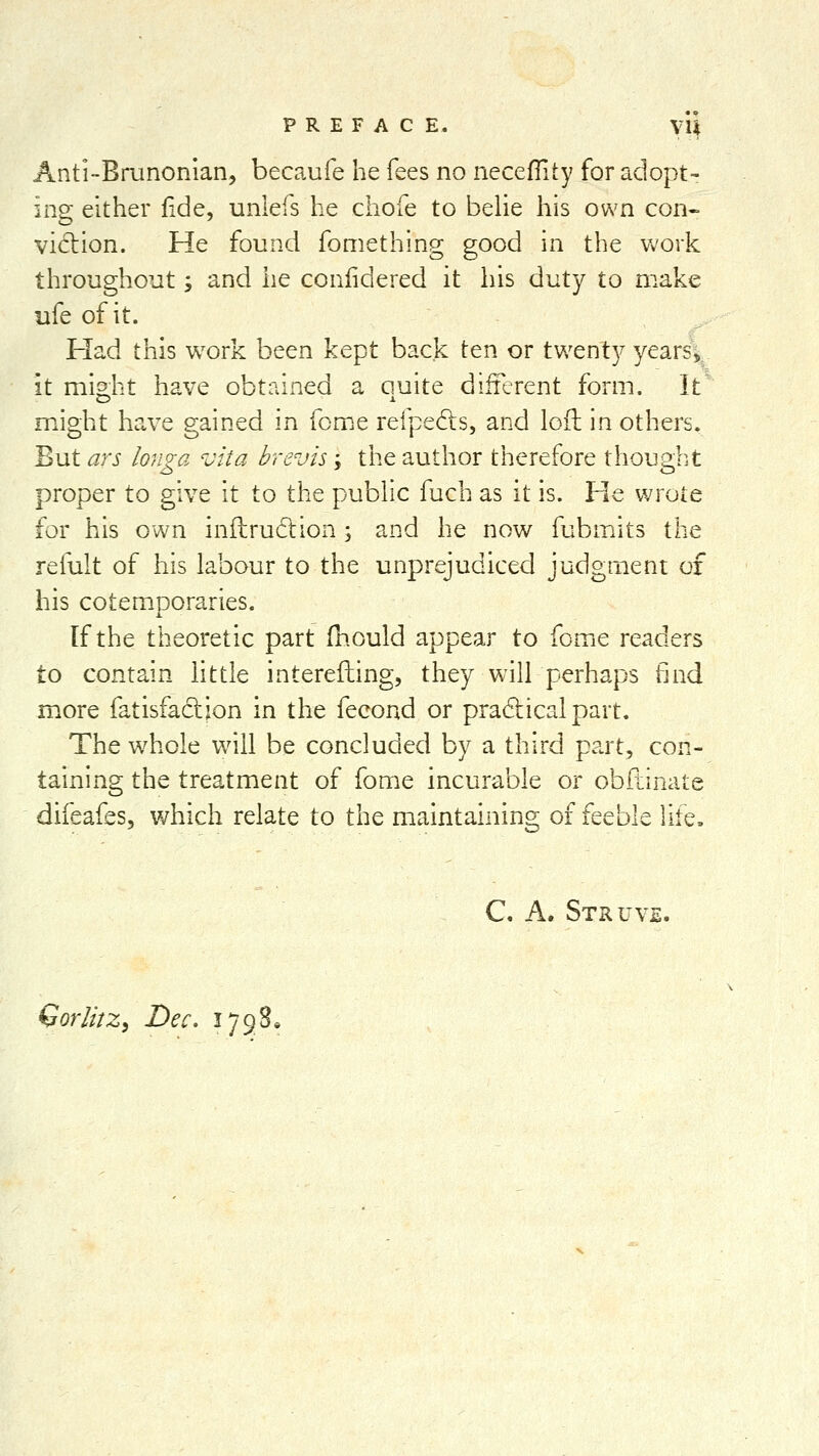 Anti-Brunonlan, becaufe he fees no neceffity for adopt- ing either fide, uniefs he chofe to belie his own con- vidiion. He found fomething good in the work throughout; and he coniidered it his duty to make ufe of it. Had this work been kept back ten or twenty years, it might have obtained a quite different form. It might have gained in feme refpedls, and loft in others. But ars longa vita brevis; the author therefore though, t proper to give it to the public fuch as it is. He wrole for his own inilrudtion ; and he now fubmits the refult of his labour to the unprejudiced judgment of his cotemporaries. If the theoretic part (hould appear to feme readers to contain little interefting, they will perhaps find more fatisfadion in the fecond or pradicalpart. The w^hole will be concluded by a third part, con- taining the treatment of fome incurable or obdinate difeafes, which relate to the maintaining of feeble life. C A. Struv. Gorlhz, Dec. ijgS^