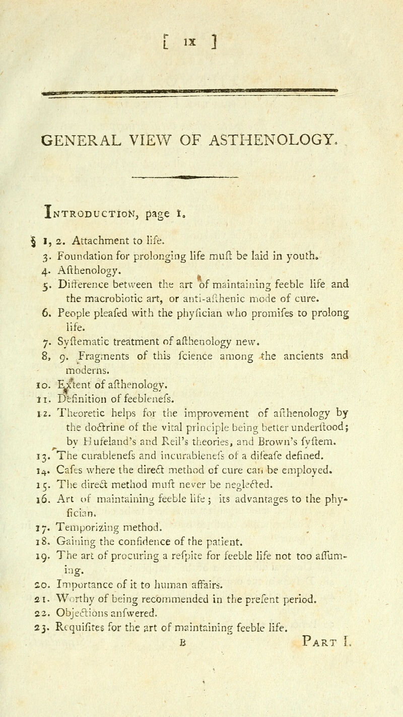 GENEPvAL VIEW OF ASTHENOLOGY. iNTRODUCtioN, page t. 51,2. Attachment to life. 3. Foundation for prolonging life mufl: be laid in youth* 4. Afthenology. 5. Diiterence between the art of maintaining feeble life and the macrobiotic art, or anti-afihenic mode of cure. 6. People pieafed with the phyfician who promifes to prolong life. 7. Syilematic treatment of afthenology new. 8. 9. Fragments of this fcience among the ancients and moderns. 10. Fjftent of afthenology. li. D'eiinition of feeblcnefs. 12. Theoretic helps for the improvement of afthenology by the do6trine of the vital principle being better underftood; by Hufeland's and Pvcil's theories, and Brown's fyftem. 13. The curablenefs and incurabienefs of a difeafe defined. 1^. Cafes where the dire6l method of cure can be employed. 15. The direct method muft never be neglefted. 16. Art of maintaining feeble hfe ; its advantages to the phy- fician. 17. Temporizing method. 18. Gaining the confidence of the patient. 19. The art of procuring a refpite for feeble life not too afTum- ing. ao. Importance of it to human affairs. 21. Worthy of being recommended in the prefent period. 22. Objections anfwered. 23. Rcquifites for the art of maintaining feeble life. B Part I.