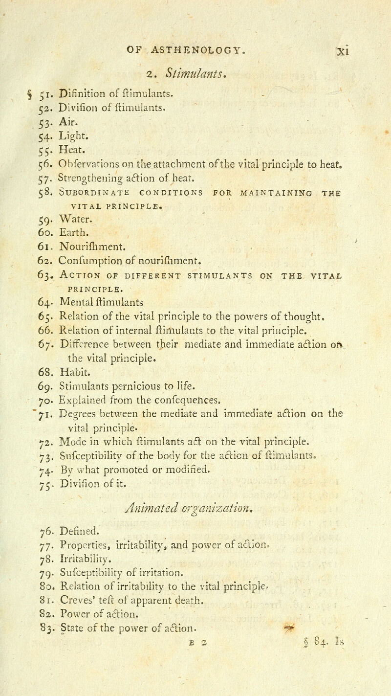 2. Sthmdants, § 51. Difinition of ftim-jlants. 52. Divifion of flimulants. 53. Air. 54. Light. 55. Heat. 56. Obfervations on the attachment of the vital principle to heat. 57. Strengthening aftion of heat. 58. Subordinate conditions fos. maintaining the vital principle, ^9. Water. 60. Earth. 61. Nourifliment. 62. Confumption of nourifliment. 61. Action of different stimulants on the vital principle. 64. Mental ftimuiants 65. Relation of the vital principle to the powers of thought. 66. Relation of internal flimulants to the vital principle. 67. Difference between their mediate and immediate aftion on^. the vital principle. 68. Habit. 6^. Stimulants pernicious to life. 70- Explained from the confequetices. '71. Degrees between the mediate and immediate a6^ion on the vital principle. 72. Mode in which ilimulants a£l on the vital principle. 73. Sufceptibility of the body for the action of iiiraulants. 74. By what promoted or modified. 75. Divifion of it. Animated organization, 76. Defined. 77. Properties, irritability, and power of aftion. 78. Irritability. 79. Sufceptibility of irritation. 80. Relation of irritability to the vital principle' 81. Creves' teft of apparent death. 82. Power of aclion. 83. State of the power of a61ion. '^