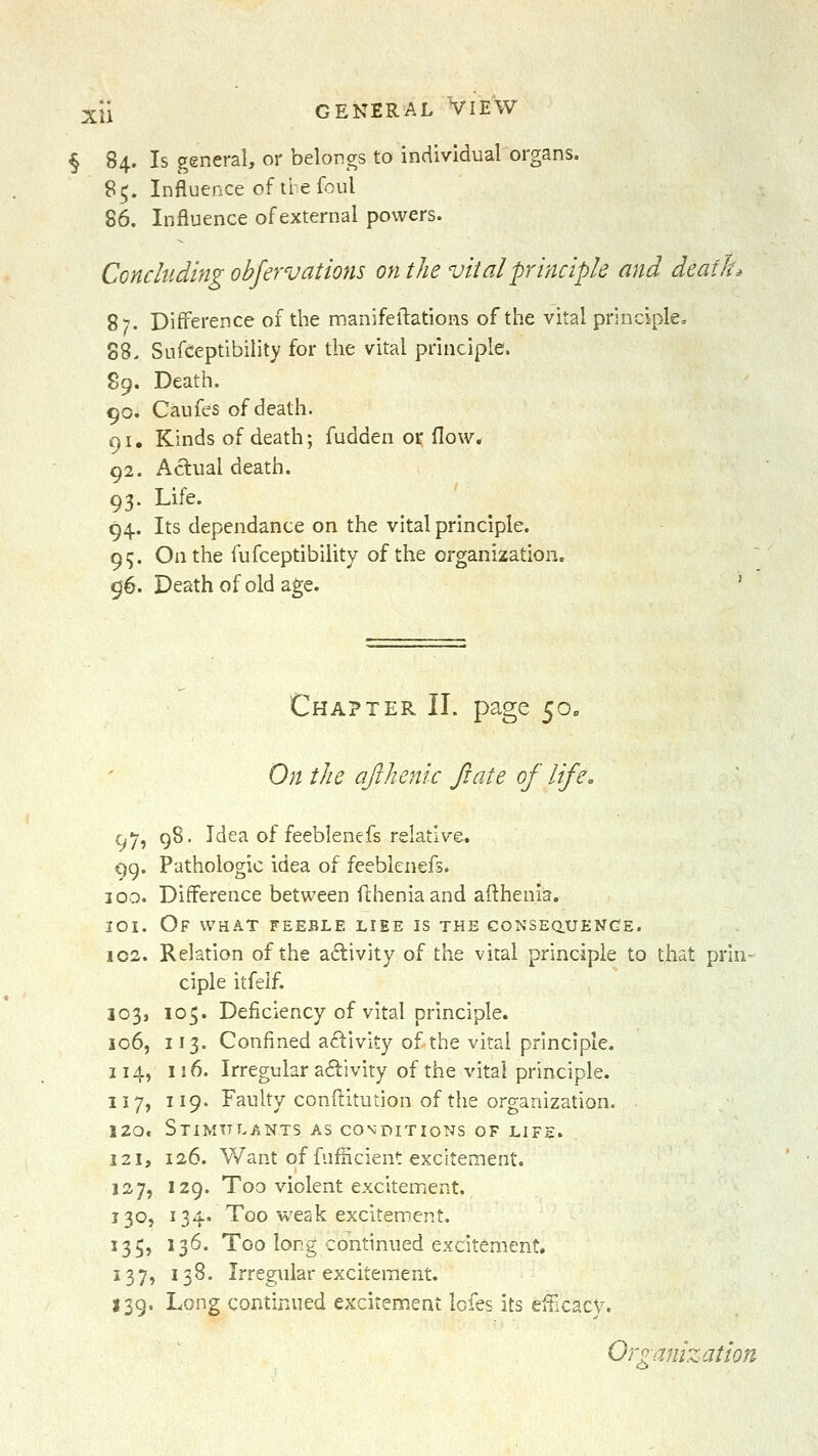 § 84. Is general, or belongs to individual organs. 8^. Influence of tie foul 86. Influence of external powers. Concluding obfervations on the vital principle and deaili. 87. Difference of the manifeftations of the vital principle, 88. Sufceptibility for the vital principle. 89. Death. 90. Caufes of death. 91. Kinds of death; fudden or flow. 92. Actual death. 93. Life. 94. Its dependance on the vital principle. 95. On the fufceptibility of the organization. 96. Death of old age. ' Chapter II. page 50. On the ajlhenic ft ate of life. 97, 98. Idea of feeblenefs relative. 99. Pathologic idea of feeblenefs. 100. Difference between flheniaand afthenia. loi. Of what feeble liee is the conseq.uenge. 102. Relation of the activity of the vital principle to that prin- ciple itfelf. 103, 105. Deficiency of vital principle. 106, 113. Confined activity of the vital principle. 114, 116. Irregular adivity of the vital principle. 117, 119. Faulty conftitution of the organization. 120. Stimulants as conditions of lif£. 121, 126. V/ant of fufiicient excitement. 127, 129. Too violent excitement. 130, 134. Too weak excitement, 135, 136. Too long continued excitement. 137, 138. Irregular excitement. 139. Long continued excitement Icfes its efticacy. Organization