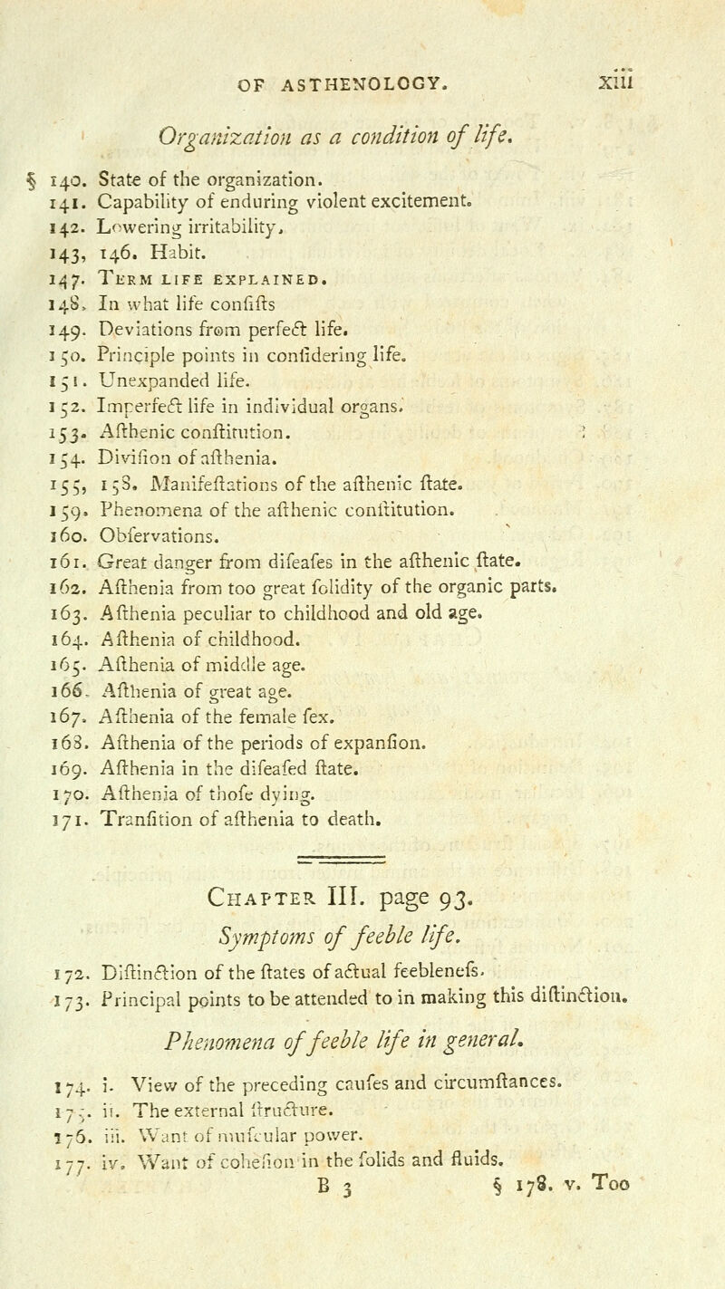 Organization as a condition of life, § 140. State of the organization. 141. Capability of enduring violent excitement. 142. Lowering irritability^ 143. 146. Habit. 147. Thrm life explained. 148> In what life confifts 149. Deviations fi'om perfeft life. 1 50. Principle points in conlidering life. 151. Unexpanded life. 152. Imperfeft life in individual organs. 153. Afthenic conftitiition. ; 154. Divifion of afthenia. 155. 153, JVlanifeflations of the allhenic ftate. 159. Phenomena of the afthenic conititution. 160. Obfervations. 161. Great danger from difeafes in the afthenic ftate. 162. Afthenia from too great folidity of the organic parts. 163. Afthenia peculiar to childhood and old age, 164. Afthenia of childhood. 165. Afthenia of middle age. 166. Afthenia of g-reat aoe. 167. Afthenia of the female fex. 168. Afthenia of the periods of expanfion. 169. Afthenia in the difeafed ftate. 170. Afthenia of thofe dying. 171. Tranfition of afthenia to death. Chapter III. page 93. . Symptoms of feeble life. 172. Diftinftion of theftates ofaftnal feeblenefs. 173. Principal points to be attended to in making this diftin6lioiu Phenomena of feeble life in general, 174. i. View of the preceding caufes and circumftances. 17.-. \\. The external ftruclnre. 176. iii. Want of mnuular pov/er. 177. iv, V/ant of colieiion in the folids and fluids.