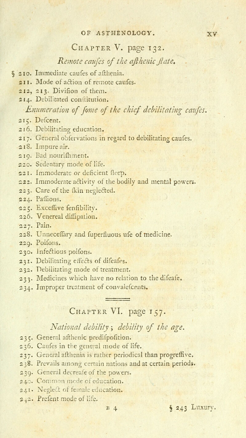 Chapter V. page 132. Remote caufes of the qfthenicjiate, § 210. Immediate caufes of afthenia. 211. Mod-e of action of remote caufes. 212, 213. Divifion of them. 214. Debilitated conftitution. Enumeration of fome of the chief debilitating catfes, 21 y Defcent. 216. Debilitating education. 217. General obfervations in regard to debilitating caufes. 218. Impure air. 219. Bad nourifliment. 220. Sedentary mode of life, 221. Imimoderate or deficient deep. 222. Immoderate aclivity of the bodily and mental powers. 223. Care of the (kin negiefted. 224. Pafiions. 225. Exceffive fenfibility. 226. Venereal diffipation. 227. Pain. 228. UnnecefTary and fuperfluous ufe of medicine. 229. Poifons. 230. Infedious poifons. 231. Debilitating effects of difeafes. 232. Debilitating mode of treatment. 233. Medicines which have no relation to the difeafe, 234. Improper treatment of convalefcents. Chapter VI. page 157. National debility; debility of the 235. General afthenic predifpofition. 236- Caufes in the general mode of life. 237. General afthenia is rather periodical than progreffive. 238. Prevails among certain nations and at certain periods. 239. General decreafeof the powers. 24c. Common mnde of education. 241. Neglect of female education. a^2. Prefent mode of life. j5 4 J 243 Luxury