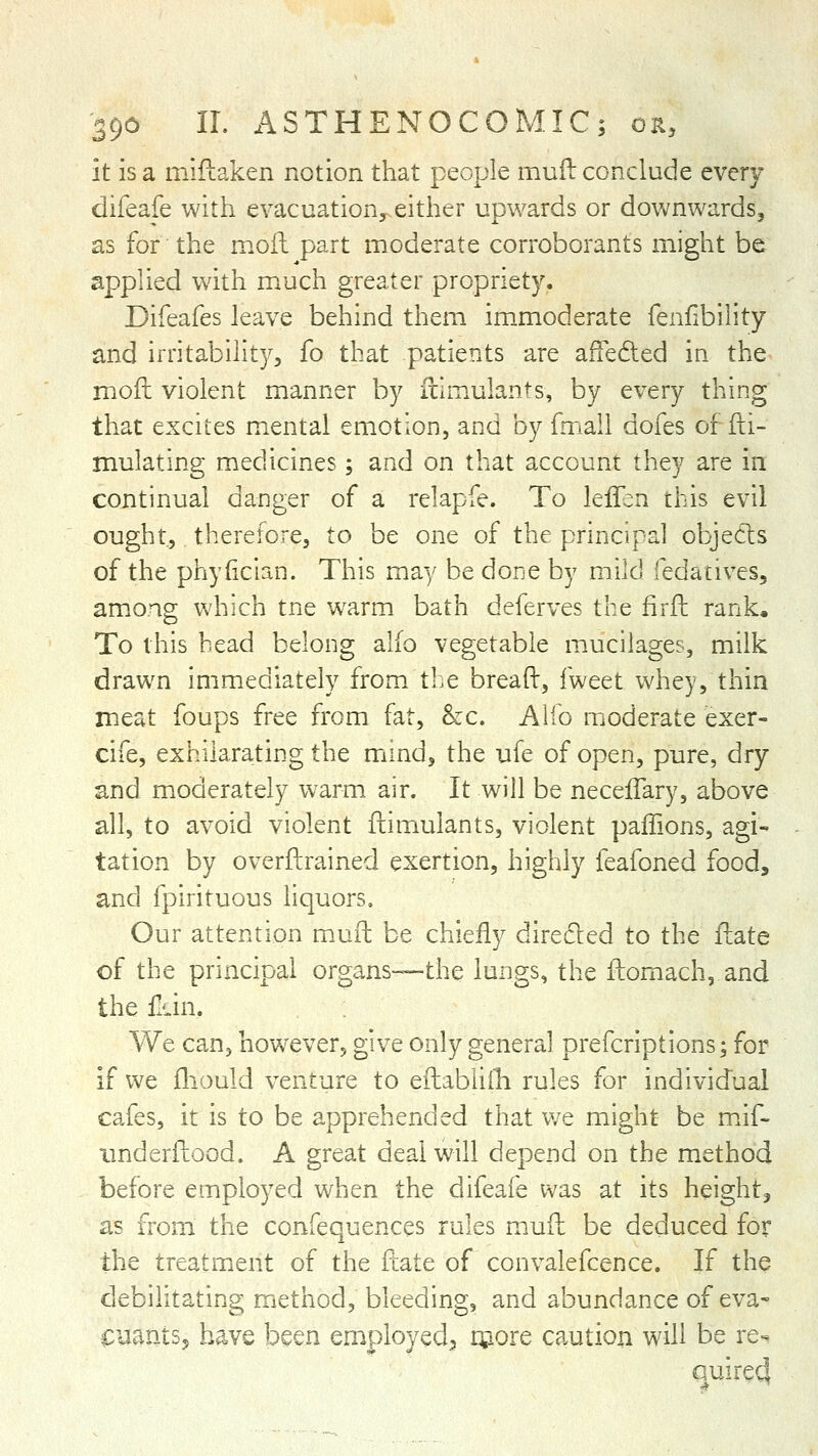 it is a mlilaken notion that people muft conclude ever/ difeafe witii evacuation, either upwards or downwards, as for the moil part moderate corroborants might be applied with m^uch greater propriety. Difeafes leave behind them im_moderate fenfibility and irritability, fo that patients are affeded in the moil violent manner by itlmulants, by every thing that excites mental emotion, and by fmali dofes of Si- mulating medicines; and on that account they are in continual danger of a relapfe. To leifen this evil ought, therefore, to be one of the principal objects of the phyiician. This may be done by mild fedatives, am.ong which tne w^arm bath deferves the firfl: rank. To this bead belong alio vegetable mucilages, milk drawn immediately from, ti.e bread, iweet whey, thin meat foups free from fat, &c. Alfo moderate exer- cife, exhilarating the mind, the ufe of open, pure, dry and m.odcrately warm air. It will be necefTary, above all, to avoid violent flimulants, violent paiTions, agi- tation by overftrained exertion, highly feafoned food, and fpirituous liquors. Our attention m.ufl: be chiefly directed to the flate of the principal organs—the lungs, the fbomach, and the fidn. We can, however, give only general prefcriptions; for if we fliould venture to efhabliili rules for individual cafes, it is to be apprehended that v/e might be m.if- imderftood. A great deal will depend on the method before employed when the difeai'e was at its height, as from the confequences rules muft be deduced for the treatment of the ftate of convalefcence. If the debilitating method, bleeding, and abundance of eva- CuantSj have been employed^ rpore caution will be re- quire4