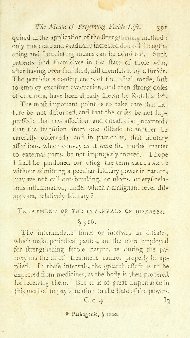 quired in the application of the (irencrthening method : only moderate and gradually increaied doies of fcrength- ening and fiiimulating means can be admitted. Such patients find themieives in the flate of thofe v/ho, after having been famiflied, kill themieives by a furfeit. The pernicious confequences of the ufual mode, firfh to employ exceilive evacuation, and then ftrong dofes of cinchona, have been already fheWn by Roichiaub*. The m.ofl: important point is to take care that na- ture be not difturbed, and that the crifes be not ilip- preffed; that new affedlions and difeafes be prevented; that the tranfition from one difeafe to another be carefully obferved; and in particular, that falutary afFections, which convey as it were the m.orbid matter to external parts, be not improperly treated. I hope I fhali be pardoned for ufing the term salutary : without admitting a peculiar falutary power in nature j m.ay we not call out-breaking, or ulcers, or eryfipela- tous infiamm-ation, under which a malignant fever dif- appears, relatively falutary ? TpvEatment of the intervals of diseases. §516. The interm.ediate times or intervals in difeafeSj which m.ake periodical pauies, are the more employed for ilrengthening feeble nature^ as during the pa- roxyfms the direcl treatmient cannot properly be ap- plied. In thefe intervals, the greatefh effedl js to be expefted from medicines, as the body is then propereil for receiving them. But it is of great imiportance in . this method to pay attention to the ftate of tlie powers. C c 4 ln_ ^ Pathogenie, § laoo.