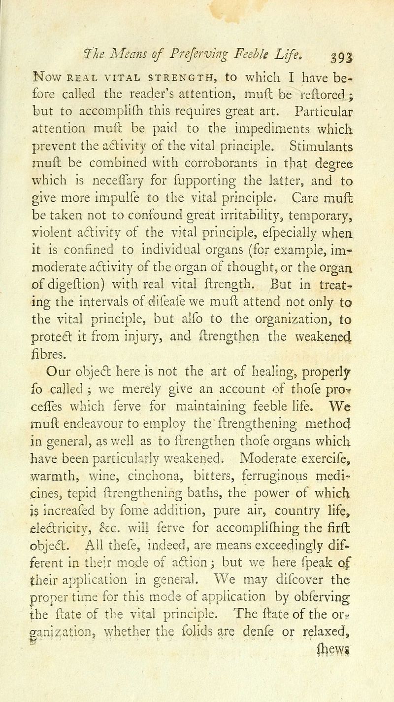 Now REAL VITAL STRENGTH, to whicli I havc be- fore called the reader's attention, mufl be reflored ; but to accompliih this requires great art. Particular attention muft be paid to the impedinients which prevent the adirivity of the vital principle. Stimulants muft be combined with corroborants in that degree which is necelTary for fupporting the latter, and to give more impulfe to the vital principle. Care muft be taken not to confound great irritability, temporary, violent adivity of the vital principle, efpecially when it is confined to individual organs (for example, im- moderate adivity of the organ of thought, or the organ of digeftion) with real vital flirength. But in treat- ing the intervals of difeafe we muft attend not only to the vital principle, but alfo to the organization, to proted it from injury, and ftrengthen the weakened fibres. Our obje(5l here is not the art of healing, properly fo called ', we merely give an account of thofe pro? cefles which ferve for maintaining feeble life. We muft endeavour to employ the ftrengthening method in general, as well as to ftrengthen thofe organs which have been particularly Vv^eakened. Moderate exercife, warmth, wine, cinchona, bitters, ferruginous medi- cines, tepid ftrengthening baths, the power of which i$ increafed by fome addition, pure air, country life, eledricity, he. will ferve for accompliftiing the firft object. AH thefe, indeed, are means exceedingly dif- ferent in their mode of adion 3 but \VQ here fpeak of their application in general. We may difcover the proper tim^e for this m.ode of application by obferving the ftate of the vital principle. The ftate of the or- eanization, whether the folids are denfe or relaxed, mews
