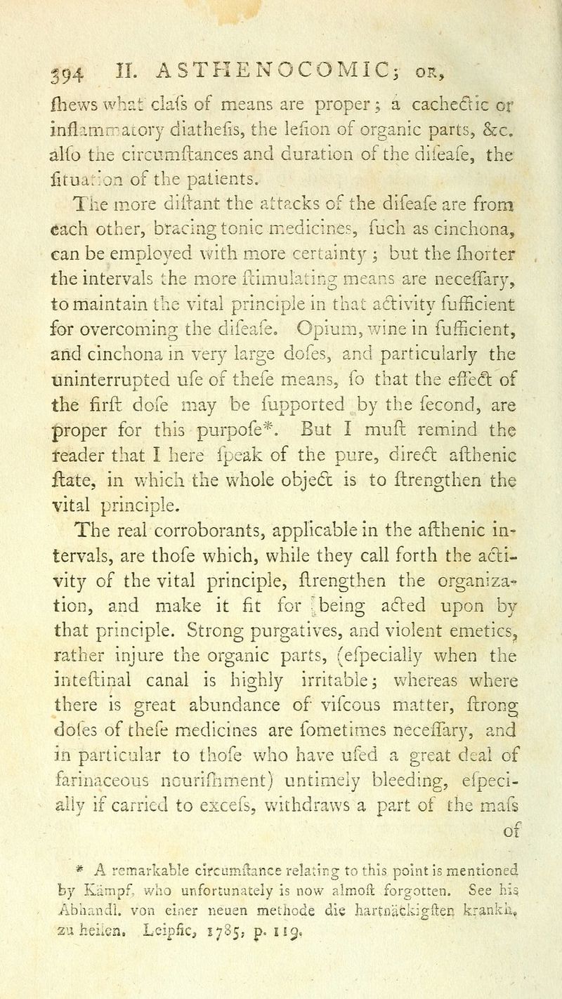 ill ews whr.t dais of means are proper; a cached ic or inflamr-aLory dlathefis, the leiion of organic parts, &c. alfo tne circurnftances and duration of the difeafe, the f!rud:!jn of the patients. The more diilant the aLtacks of the difeafe are from each other, bracing tonic medicines, fuch as cinchona, can be employed with more certainty ; but the lliorter the intervals '.he more fcimulating means are neceffary, to maintain the vital principle in that adivity fuiiicient for overcoming the difeafe. Opium, wine in fufficient, and cinchona in very large dofes, and particularly the uninterrupted ufe of thefe m.eans, fo that the effect of the firft. dofe m.ay be fupported by the fecond, are proper for this purpofe*. But I muft remind the reader that I here fpeak of the pure, dired afthenic ftate, in which the whole objed is to ftrengthen the vital principle. The real corroborants, applicable in the afthenic in- tervals, are thofe which, while they call forth the adi- vity of the vital principle, ftrengthen the organiza- tion, and make it fit for -being aded upon by that principle. Strong purgatives, and violent emetics, rather injure the organic parts, (efpecially when the inteftinal canal is highly irritable; whereas where there is great abundance of vifcous matter, ftrong dofes of thefe medicines are fometimes neceiTary, and in particular to thofe who have ufed a great deal of farinaceous ncuriQinient) untimely bleeding, efpeci- ally if carried to excefs, Vvdthdraws a part of the m.afs of * A remarkable circamilance relatirg to this point is mentioned by Kampf, who unfortunately is now almofl forgotten. See his Abhandl. von einer neuen methode die hartnacldgfteR krankli, 2u hei.cn. Leipfic^ 1785, p. 119.