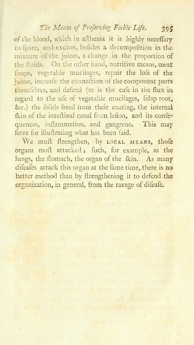 of the blood, which in afthenia it is highly neceffary to rpare, and* excites, befides a decompofition in the mixture of the juices, a change in the proportion of the fluids. On the other hand, nutritive means, meat foups, vegetable mucilages, repair the lofs of the juices, increafe the connexion of the component parts themiielves, and defend (as is the cafe in the flux in regard to the ufe of vegetable mucilages, falap root, he.) the folids freed from their coating, the internal fkin of the inteftinal canal fi'om leiion, and its confe- quences, infiamm.ation, and gangrene. This may ferve for illullrating what has been faid. We mjjfh flirengthen, by local means, thofe organs mofh attacked; fuch, for exam.ple, as the lungs, the flomach, the organ of the ikin. As many difeafes attack this organ at the fame time, there is no better method than by ftrengthening it to defend the organization, in general, from the ravage of difeafe.