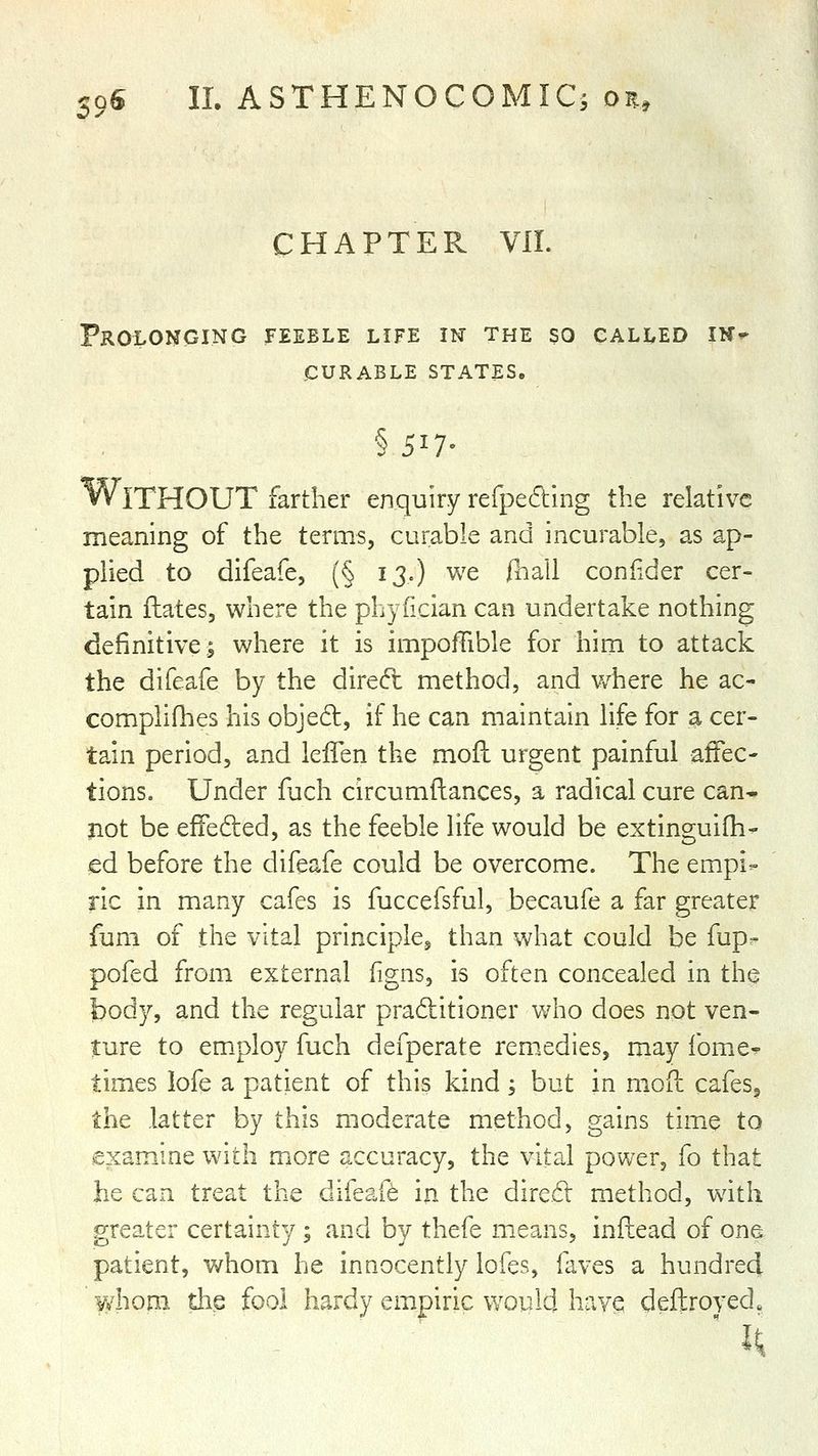 CHAPTER VII. Prolonging feeble life m the so called ik- iCURABLE STATES. § 517- Without farther enquiry refpe6ling the relative meaning of the terms, curable and incurable, as ap- plied to difeafe, (§ 13.) we fhali confider cer- tain ftates, where the phyfician can undertake nothing definitive; where it is impoffible for him to attack the difeafe by the dired: method, and v/here he ac- complifhes his objed, if he can maintain life for a cer- tain period, and lelTen the mofh urgent painful affec- tions. Under fuch circumftances, a radical cure can- jiot be efFeded, as the feeble life would be extinguifh- ed before the difeafe could be overcome. The empi- ric in many cafes is fuccefsful, becaufe a far greater fum of the vital principle^ than what could be fup- pofed from external figns, is often concealed in the body, and the regular praditioner who does not ven- ture to employ fuch defperate rem.edies, may fome* times lofe a patient of this kind ; but in mod cafes^ the latter by this moderate method, gains time to examine with more accuracy, the vital power, fo that he can treat the difeafe in the dired method, with greater certainty ; and by thefe means, inftead of one patient, whom he innocently lofes, faves a hundred Yv^honi die fool hardy empiric would have deftroyed^
