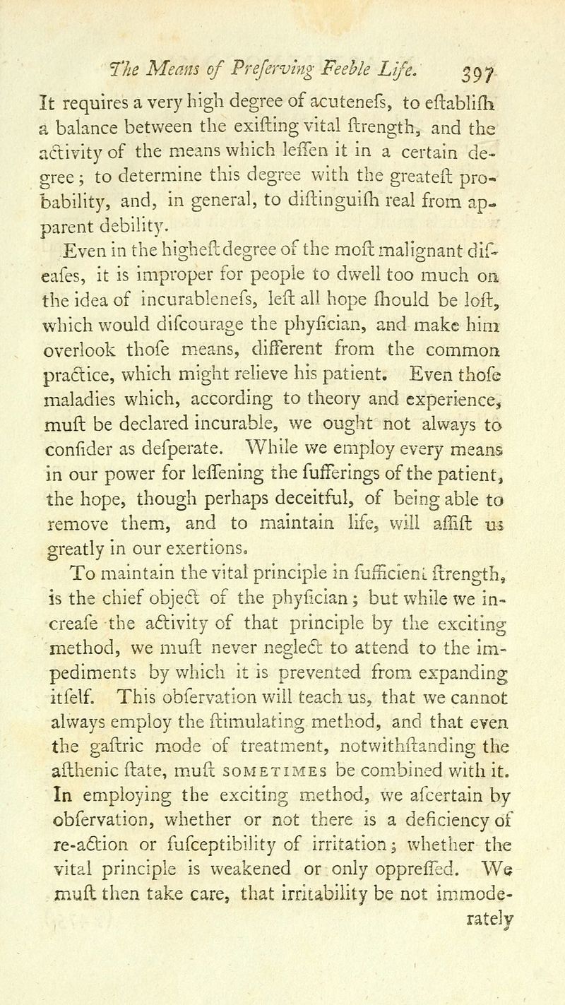 It requires a very high degree of acutenefs, to eftablifh a balance betvvreen the exifling vital flrength, and the activity of the means which leffen it in a certain de- gree ; to determine this degree with the greatefl: pro- bability, and, in general, to diftinguifh real from ap- parent debility. Even in the higheft degree of the moil malignant dif- eafes, it is improper for people to dwell too much on the idea of incurablenefs, iefl: all hope Ihould be loft, which would difcourage the phyfician, and make him overlook thofe m.eans, different from the common practice, which might relieve his patient. Even thofe maladies which, according to theory and experience^ muft be declared incurable, we ought not always to condder as defperate. While we employ every means in our power for lelTening the fuiferings of the patient^ the hope, though perhaps deceitful, of being able to remove them, and to maintain life, will ailift us greatly in our exertions. To maintain the vital principle in fufEcieni itrength, is the chief object of the phyfician; but while we in- creafe the adivity of that principle by the exciting method, we muft never neglect to attend to the im- pediments by which it is prevented from expanding itfelf. This obfervation will teach us, that we cannot always employ the ftimulating method, and that even the gaftric mode of treatment, notwithftanding the afthenic ftate, muft sometimes be combined v/ith it. In employing the exciting method, we afcertain by obfervation, whether or not there is a deficiency of re-a6tion or fufceptibility of irritation; whether the vital principle is weakened or only opprefTed. We muft then take care, that irritability be not immode- rately