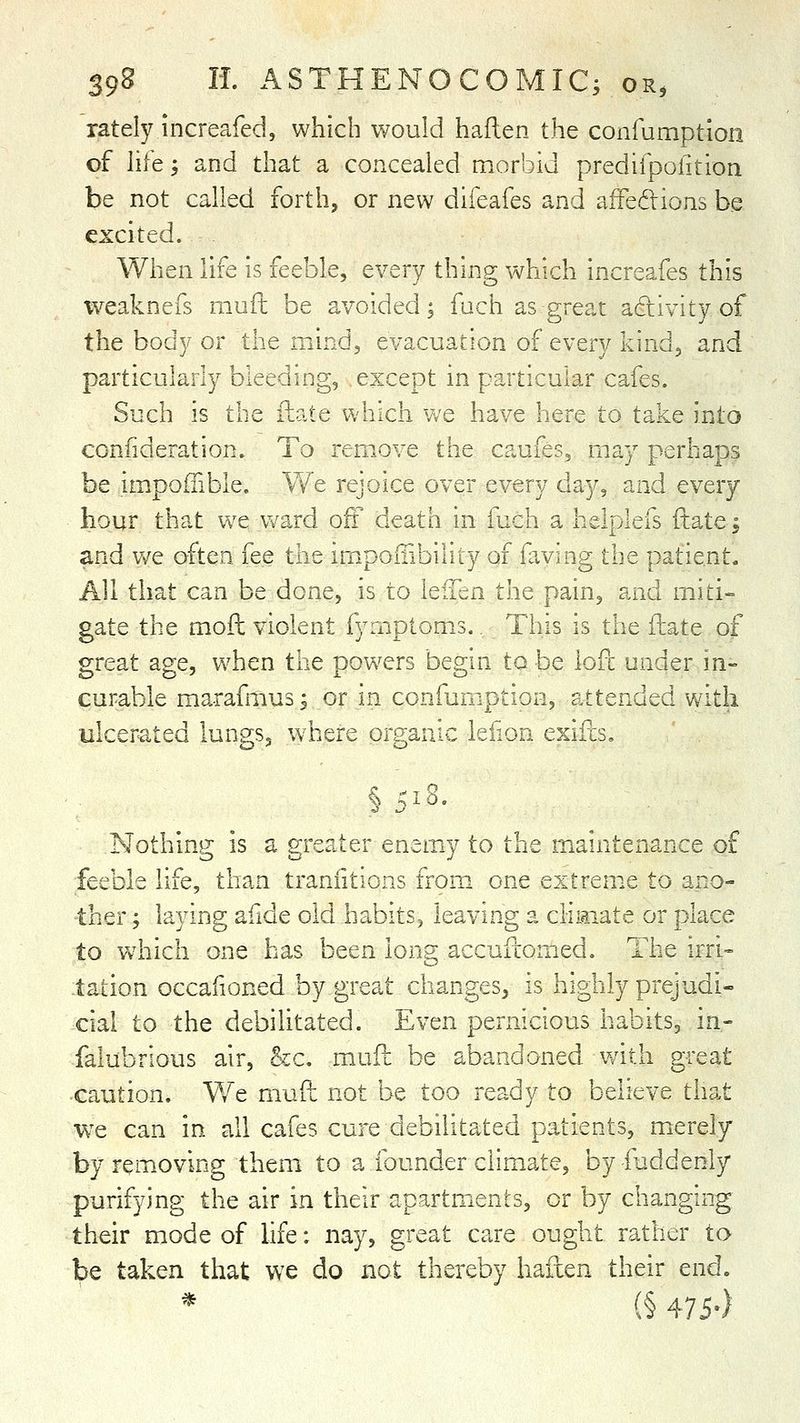 rately increafed, which would haflen the confumption of hie ', and that a concealed morbid predifpofition be not called forth, or new difeafes and afFedions be excited. When life is feeble, every thing which increafes this iveaknefs muft be avoided; fach as great adtivity of the body or the mind, evacuation of every kind, and particularly bleeding, except in particular cafes. Such is the fliate which we have here to take into confideration. To remove the caufes, may perhaps be impoffible. We rejoice over every day, and every hour that we v/ard oft death in fuch a helplefs ftate; and we often fee the imipoiiibility of faving the patient. All that can be done, is to leiTen the pain, and miti-= gate the moft violent fyrnptoms.. This is the fliate of great age, v/hen the powers begin to be lofc under m- curable marafmusj or in confumption, attended with ulcerated lungs, where organic iefion exiils, §518- Nothing is a greater enemy to the maintenance of feeble life, than traniitions from one extreme to ano- ther ; laying afide old habits^ leaving a climate or place to vvhich one has been long accufionied. The irri- tation occafioned by great changes, is highly prejudi- cial to the debilitated. Even pernicious habits, in- falubrious air, &c. mufl be abandoned with great •caution. We mud not be too ready to believe that we can in all cafes cure debilitated patients, merely by removing them to a founder climate, by-iuddenly purifying the air in their apartmients, or by changing their mode of life; nay, great care ought rather to be taken that we do not thereby haixen their end. * (§ 475-)