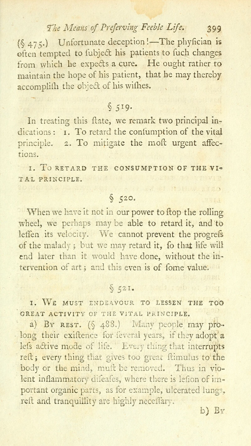 (§475.) Unfortunate deception!—The phyficlan is often tempted to fubjed his patients to fuch changes from which he expeds a cure. He ought rather to maintain the hope of his patient, that he may thereby accompliili the objed of his wiihes. § 5^9- In treating this ftate, we remark two principal in- dications : I. To retard the confumption of the vital principle. 2. To mitigate the mofl: urgent affec- tions. I. To RETARD THE CONSUMPTION OF THE VI* TAL PRINCIPLE^ § 5-0' When we have it not in our power to ftop the rolling wheel, we perhaps may be able to retard it, and to It&n. its velocity. We cannot prevent the progrefs of the malady , but we may retard it, fo that life will end later than it would have done, without the in- tervention of art.j and this even is of fome value, §521, I. We must endeavour to lessen the too GREAT ACTIVITY OF THE VITAL PRIb^CIPLE. a) By rest. (§ 488,) Mc^ny people may pro- long their exifcence for ie\crai years, if they adopt'a lefs active mode of life, L^-'t.y ::i;;:g that interrupts refcj every thing that gives too greac ilimulas to the body or the mind, muii be re::iGved. Thus in vio= lent inflammatory diieaies, where there is lefion of im- portant organic pares, as for example, ulcerated lung?^^ reft and tranquillity are highly necelTarv, b) Br