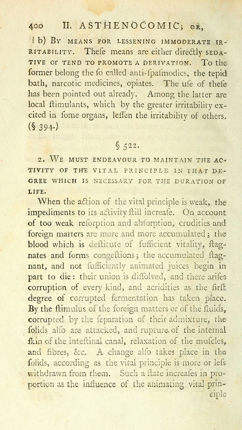 I b) By means for lessening immoderate ir« RiTABiLiTY. Thefe means are either directly seda- iriVE or TEND TO PROMOTE A DERIVATION. To tiie former belong the fo called anti-fparmodics, the tepid bath, narcotic medicines, opiates. The ufe of thefe has been pointed out already. Among the latter are local ftimulants, which by the greater irritability ex- cited in fome organs, leffen the irritability of others. (§ 394-) § 522. 2. We MUST ENDEAVOUR TO MAINTAIN THE AC- I'lVITY OF THE VITAL PRINCIPLE IN THAT DE'- GREE WHICH IS NECESSARY FOR THE DURATION OF LIFE. When the adion of the vital principle is weak, the impediments to its activity ftill increafe. On account of too weak reforption and abforption, crudities and foreign matters are more and more accumulated; the blood which is deilitute of fiifficient vitality, ftag- nates and forms congeflions; the accumulated ftag- iiant, and not fufficiently animated juices begin in part to die: their union is diifolved, and there arifes corruption of every kind, and acridities 3.s the firil degree of corrupted ferm.entation has taken place. By the flimulus of the foreign matters or of the iiuids,- corrupted by the ieparation of their admixture, the Iblids alio are attacked, and rupture, of the internal ikin of the inteftinal canal, relaxation of the mufcles,- and fibres. Sec. A change alfo takes place in the folids, according as the vital principle is more or lefs v/ithdraw2i from them. Such a fcate increafes in pro= portion as the influence of the animating vital prin» ciplc